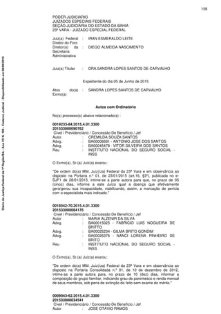 PODER JUDICIARIO
JUIZADOS ESPECIAIS FEDERAIS
SEÇÃO JUDICIÁRIA DO ESTADO DA BAHIA
23ª VARA - JUIZADO ESPECIAL FEDERAL
Juiz(a) Federal
Diretor do Foro
: IRAN ESMERALDO LEITE
Diretor(a) da
Secretaria
Administrativa
: DIEGO ALMEIDA NASCIMENTO
Juiz(a) Titular : DRA.SANDRA LOPES SANTOS DE CARVALHO
Expediente do dia 05 de Junho de 2015
Atos do(a)
Exmo(a)
: SANDRA LOPES SANTOS DE CARVALHO
Autos com Ordinatório
No(s) processo(s) abaixo relacionado(s) :
0019233-84.2015.4.01.3300
201533000090762
Cível / Previdenciário / Concessão De Benefício / Jef
Autor : CREMILDA SOUZA SANTOS
Advg. : BA00006691 - ANTONIO JOSE DOS SANTOS
Advg. : BA00045478 - VITOR SILVEIRA DOS SANTOS
Reu : INSTITUTO NACIONAL DO SEGURO SOCIAL -
INSS
O Exmo(a). Sr.(a) Juiz(a) exarou:
"De ordem do(a) MM. Juiz(íza) Federal da 23ª Vara e em observância ao
disposto na Portaria n.º 01, de 23/01/2015 (art.16, §3º), publicada no e-
DJF1 de 28/01/2015, intime-se a parte autora para que, no prazo de 05
(cinco) dias, informe a este Juízo qual a doença que efetivamente
gera/gerou sua incapacidade, viabilizando, assim, a marcação de perícia
com o especialista mais indicado."
0018542-70.2015.4.01.3300
201533000084176
Cível / Previdenciário / Concessão De Benefício / Jef
Autor : MARIA ALZENIR DA SILVA
Advg. : BA00015025 - FABRICIO LUIS NOGUEIRA DE
BRITTO
Advg. : BA00025234 - GILMA BRITO GONDIM
Advg. : BA00026376 - NANCI LORENA PINHEIRO DE
BRITO
Reu : INSTITUTO NACIONAL DO SEGURO SOCIAL -
INSS
O Exmo(a). Sr.(a) Juiz(a) exarou:
"De ordem do(a) MM. Juiz(íza) Federal da 23ª Vara e em observância ao
disposto na Portaria Consolidada n.º 01, de 10 de dezembro de 2012,
intime-se a parte autora para, no prazo de 10 (dez) dias, informar a
composição do grupo familiar, indicando grau de parentesco e renda mensal
de seus membros, sob pena de extinção do feito sem exame do mérito."
0009043-62.2015.4.01.3300
201533000034541
Cível / Previdenciário / Concessão De Benefício / Jef
Autor : JOSE OTAVIO RAMOS
158
DiáriodaJustiçaFederalda1ªRegião/BA-AnoVIIN.105-CadernoJudicial-Disponibilizadoem08/06/2015
 