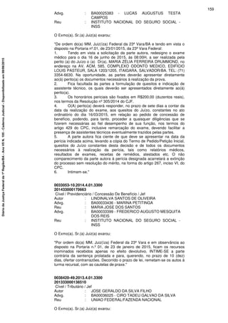 Advg. : BA00025383 - LUCAS AUGUSTUS TESTA
CAMPOS
Reu : INSTITUTO NACIONAL DO SEGURO SOCIAL -
INSS
O Exmo(a). Sr.(a) Juiz(a) exarou:
"De ordem do(a) MM. Juiz(íza) Federal da 23ª Vara/BA e tendo em vista o
disposto na Portaria nº.01, de 23/01/2015, da 23ª Vara Federal:
1. Tendo em vista a solicitação da parte autora, redesigno o exame
médico para o dia 16 de junho de 2015, às 08:00H, a ser realizada pela
perito (a) do Juízo o (a) Dr(a). MARIA ZÉLIA FERREIRA DRUMMOND, no
endereço na AV. ACM, 585, COMPLEXO ODONTO MEDICO, EDIFÍCIO
LOUIS PASTEUR, SALA 1203/1205, ITAIGARA, SALVADOR/BA. TEL: (71)
3354-6630. Na oportunidade, as partes deverão apresentar diretamente
ao(à) perito(a) os documentos necessários à realização da prova.
2. Fica facultada às partes a formulação de quesitos e indicação de
assistente técnico, os quais deverão ser apresentados diretamente ao(à)
perito(a).
3. Os honorários periciais são fixados em R$200,00 (duzentos reais),
nos termos da Resolução nº 305/2014 do CJF.
4. O(A) perito(a) deverá responder, no prazo de sete dias a contar da
data da realização do exame, aos quesitos do Juízo, constantes no ato
ordinatório do dia 16/03/2015, em relação ao pedido de concessão de
benefício, podendo, para tanto, proceder a quaisquer diligências que se
fizerem necessárias ao fiel desempenho de sua função, nos termos do
artigo 429 do CPC, inclusive remarcação do exame, devendo facilitar a
presença de assistentes técnicos eventualmente trazidos pelas partes.
5. A parte autora fica ciente de que deve se apresentar na data da
perícia indicada acima, levando a cópia do Termo de Pedido/Petição Inicial,
quesitos do Juízo constantes desta decisão e de todos os documentos
necessários à realização da perícia, tais como relatórios médicos,
resultados de exames, receitas de remédios, atestados etc. O não
comparecimento da parte autora à perícia designada acarretará a extinção
do processo sem resolução do mérito, na forma do artigo 267, inciso VI, do
CPC.
6. Intimem-se."
0033053-10.2014.4.01.3300
201433000170663
Cível / Previdenciário / Concessão De Benefício / Jef
Autor : LINDINALVA SANTOS DE OLIVEIRA
Advg. : BA00033436 - MARINA PETITINGA
Reu : MARIA JOSE DOS SANTOS
Advg. : BA00033399 - FREDERICO AUGUSTO MESQUITA
DOS REIS
Reu : INSTITUTO NACIONAL DO SEGURO SOCIAL -
INSS
O Exmo(a). Sr.(a) Juiz(a) exarou:
"Por ordem do(a) MM. Juiz(íza) Federal da 23ª Vara e em observância ao
disposto na Portaria n.º 01, de 23 de janeiro de 2015, ficam os recursos
inominados recebidos apenas no efeito devolutivo. INTIME-SE a parte
contrária da sentença prolatada e para, querendo, no prazo de 10 (dez)
dias, ofertar contrarrazões. Decorrido o prazo de lei, remetam-se os autos à
turma recursal, com as cautelas de praxe."
0038420-49.2013.4.01.3300
201333000138510
Cível / Tributário / Jef
Autor : JOSE GERALDO DA SILVA FILHO
Advg. : BA00036025 - CIRO TADEU GALVAO DA SILVA
Reu : UNIAO FEDERAL/FAZENDA NACIONAL
O Exmo(a). Sr.(a) Juiz(a) exarou:
159
DiáriodaJustiçaFederalda1ªRegião/BA-AnoVIIN.105-CadernoJudicial-Disponibilizadoem08/06/2015
 