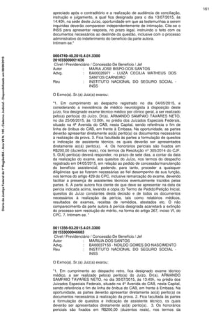 apreciado após o contraditório e a realização de audiência de conciliação,
instrução e julgamento, a qual fica designada para o dia 13/07/2015, às
14:40h, na sede deste Juízo, oportunidade em que as testemunhas a serem
inquiridas deverão comparecer independentemente de intimação. Cite-se o
INSS para apresentar resposta, no prazo legal, instruindo o feito com os
documentos necessários ao deslinde da questão, inclusive com o processo
administrativo do indeferimento do benefício da parte autora.
Intimem-se."
0004749-40.2010.4.01.3300
201033009021626
Cível / Previdenciário / Concessão De Benefício / Jef
Autor : MARIA JOSE BISPO DOS SANTOS
Advg. : BA00026971 - LUIZA CECILIA MATHEUS DOS
SANTOS CARNEIRO
Reu : INSTITUTO NACIONAL DO SEGURO SOCIAL -
INSS
O Exmo(a). Sr.(a) Juiz(a) exarou:
"1. Em cumprimento ao despacho registrado no dia 04/05/2015, e
considerando a inexistência de médico neurologista à disposição deste
juízo, fica designado exame técnico médico por clínico geral, a ser realizado
pelo(a) perito(a) do Juízo, Dr(a). ARMANDO SAMPAIO TAVARES NETO,
no dia 25/06/2015, às 13:00h, no prédio dos Juizados Especiais Federais,
situado na 4ª Avenida do CAB, nesta Capital, sendo referência o fim de
linha de ônibus do CAB, em frente à Embasa. Na oportunidade, as partes
deverão apresentar diretamente ao(à) perito(a) os documentos necessários
à realização da prova. 3. Fica facultada às partes a formulação de quesitos
e indicação de assistente técnico, os quais deverão ser apresentados
diretamente ao(à) perito(a). 4. Os honorários periciais são fixados em
R$200,00 (duzentos reais), nos termos da Resolução nº 305/2014 do CJF.
5. O(A) perito(a) deverá responder, no prazo de sete dias, a contar da data
da realização do exame, aos quesitos do Juízo, nos termos do despacho
registrado em 04/05/2015, em relação ao pedido de concessão/manutenção
do benefício assistencial, podendo, para tanto, proceder a quaisquer
diligências que se fizerem necessárias ao fiel desempenho de sua função,
nos termos do artigo 429 do CPC, inclusive remarcação do exame, devendo
facilitar a presença de assistentes técnicos eventualmente trazidos pelas
partes. 6. A parte autora fica ciente de que deve se apresentar na data da
perícia indicada acima, levando a cópia do Termo de Pedido/Petição Inicial,
quesitos do Juízo constantes desta decisão e de todos os documentos
necessários à realização da perícia, tais como relatórios médicos,
resultados de exames, receitas de remédios, atestados etc. O não
comparecimento da parte autora à perícia designada acarretará a extinção
do processo sem resolução do mérito, na forma do artigo 267, inciso VI, do
CPC. 7. Intimem-se. "
0011356-93.2015.4.01.3300
201533000046683
Cível / Previdenciário / Concessão De Benefício / Jef
Autor : MARILIA DOS SANTOS
Advg. : BA00037150 - NOILDO GOMES DO NASCIMENTO
Reu : INSTITUTO NACIONAL DO SEGURO SOCIAL -
INSS
O Exmo(a). Sr.(a) Juiz(a) exarou:
"1. Em cumprimento ao despacho retro, fica designado exame técnico
médico, a ser realizado pelo(a) perito(a) do Juízo, Dr(a). ARMANDO
SAMPAIO TAVARES NETO, no dia 30/07/2015, às 13:40h, no prédio dos
Juizados Especiais Federais, situado na 4ª Avenida do CAB, nesta Capital,
sendo referência o fim de linha de ônibus do CAB, em frente à Embasa. Na
oportunidade, as partes deverão apresentar diretamente ao(à) perito(a) os
documentos necessários à realização da prova. 2. Fica facultada às partes
a formulação de quesitos e indicação de assistente técnico, os quais
deverão ser apresentados diretamente ao(à) perito(a). 3. Os honorários
periciais são fixados em R$200,00 (duzentos reais), nos termos da
161
DiáriodaJustiçaFederalda1ªRegião/BA-AnoVIIN.105-CadernoJudicial-Disponibilizadoem08/06/2015
 