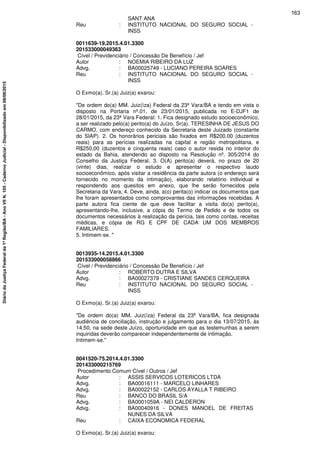 SANT ANA
Reu : INSTITUTO NACIONAL DO SEGURO SOCIAL -
INSS
0011639-19.2015.4.01.3300
201533000049363
Cível / Previdenciário / Concessão De Benefício / Jef
Autor : NOEMIA RIBEIRO DA LUZ
Advg. : BA00025749 - LUCIANO PEREIRA SOARES
Reu : INSTITUTO NACIONAL DO SEGURO SOCIAL -
INSS
O Exmo(a). Sr.(a) Juiz(a) exarou:
"De ordem do(a) MM. Juiz(íza) Federal da 23ª Vara/BA e tendo em vista o
disposto na Portaria nº.01, de 23/01/2015, publicada no E-DJF1 de
28/01/2015, da 23ª Vara Federal: 1. Fica designado estudo socioeconômico,
a ser realizado pelo(a) perito(a) do Juízo, Sr(a). TERESINHA DE JESUS DO
CARMO, com endereço conhecido da Secretaria deste Juizado (constante
do SIAP). 2. Os honorários periciais são fixados em R$200,00 (duzentos
reais) para as perícias realizadas na capital e região metropolitana, e
R$250,00 (duzentos e cinquenta reais) caso o autor resida no interior do
estado da Bahia, atendendo ao disposto na Resolução nº. 305/2014 do
Conselho da Justiça Federal. 3. O(A) perito(a) deverá, no prazo de 20
(vinte) dias, realizar o estudo e apresentar o respectivo laudo
socioeconômico, após visitar a residência da parte autora (o endereço será
fornecido no momento da intimação), elaborando relatório individual e
respondendo aos quesitos em anexo, que lhe serão fornecidos pela
Secretaria da Vara. 4. Deve, ainda, a(o) perita(o) indicar os documentos que
lhe foram apresentados como comprovantes das informações recebidas. A
parte autora fica ciente de que deve facilitar a visita do(a) perito(a),
apresentando-lhe, inclusive, a cópia do Termo de Pedido e de todos os
documentos necessários à realização da perícia, tais como contas, receitas
médicas, e cópia de RG E CPF DE CADA UM DOS MEMBROS
FAMILIARES.
5. Intimem-se. "
0013935-14.2015.4.01.3300
201533000058866
Cível / Previdenciário / Concessão De Benefício / Jef
Autor : ROBERTO DUTRA E SILVA
Advg. : BA00027379 - CRISTIANE SANDES CERQUEIRA
Reu : INSTITUTO NACIONAL DO SEGURO SOCIAL -
INSS
O Exmo(a). Sr.(a) Juiz(a) exarou:
"De ordem do(a) MM. Juiz(íza) Federal da 23ª Vara/BA, fica designada
audiência de conciliação, instrução e julgamento para o dia 13/07/2015, às
14:50, na sede deste Juízo, oportunidade em que as testemunhas a serem
inquiridas deverão comparecer independentemente de intimação.
Intimem-se."
0041520-75.2014.4.01.3300
201433000215769
Procedimento Comum Cível / Outros / Jef
Autor : ASSIS SERVICOS LOTERICOS LTDA
Advg. : BA00016111 - MARCELO LINHARES
Advg. : BA00022152 - CARLOS AYALLA T RIBEIRO
Reu : BANCO DO BRASIL S/A
Advg. : BA0001059A - NEI CALDERON
Advg. : BA00040916 - DONES MANOEL DE FREITAS
NUNES DA SILVA
Reu : CAIXA ECONOMICA FEDERAL
O Exmo(a). Sr.(a) Juiz(a) exarou:
163
DiáriodaJustiçaFederalda1ªRegião/BA-AnoVIIN.105-CadernoJudicial-Disponibilizadoem08/06/2015
 
