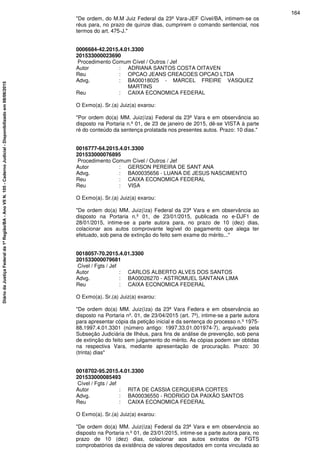 "De ordem, do M.M Juiz Federal da 23ª Vara-JEF Cível/BA, intimem-se os
réus para, no prazo de quinze dias, cumprirem o comando sentencial, nos
termos do art. 475-J."
0006684-42.2015.4.01.3300
201533000023690
Procedimento Comum Cível / Outros / Jef
Autor : ADRIANA SANTOS COSTA OITAVEN
Reu : OPCAO JEANS CREACOES OPCAO LTDA
Advg. : BA00018025 - MARCEL FREIRE VASQUEZ
MARTINS
Reu : CAIXA ECONOMICA FEDERAL
O Exmo(a). Sr.(a) Juiz(a) exarou:
"Por ordem do(a) MM. Juiz(íza) Federal da 23ª Vara e em observância ao
disposto na Portaria n.º 01, de 23 de janeiro de 2015, dê-se VISTA à parte
ré do conteúdo da sentença prolatada nos presentes autos. Prazo: 10 dias."
0016777-64.2015.4.01.3300
201533000076895
Procedimento Comum Cível / Outros / Jef
Autor : GERSON PEREIRA DE SANT ANA
Advg. : BA00035656 - LUANA DE JESUS NASCIMENTO
Reu : CAIXA ECONOMICA FEDERAL
Reu : VISA
O Exmo(a). Sr.(a) Juiz(a) exarou:
"De ordem do(a) MM. Juiz(íza) Federal da 23ª Vara e em observância ao
disposto na Portaria n.º 01, de 23/01/2015, publicada no e-DJF1 de
28/01/2015, intime-se a parte autora para, no prazo de 10 (dez) dias,
colacionar aos autos comprovante legível do pagamento que alega ter
efetuado, sob pena de extinção do feito sem exame do mérito..."
0018057-70.2015.4.01.3300
201533000079681
Cível / Fgts / Jef
Autor : CARLOS ALBERTO ALVES DOS SANTOS
Advg. : BA00026270 - ASTROMUEL SANTANA LIMA
Reu : CAIXA ECONOMICA FEDERAL
O Exmo(a). Sr.(a) Juiz(a) exarou:
"De ordem do(a) MM. Juiz(íza) da 23ª Vara Federa e em observância ao
disposto na Portaria nº. 01, de 23/04/2015 (art. 7º), intime-se a parte autora
para apresentar cópia da petição inicial e da sentença do processo n.º 1975-
88.1997.4.01.3301 (número antigo: 1997.33.01.001974-7), arquivado pela
Subseção Judiciária de Ilhéus, para fins de análise de prevenção, sob pena
de extinção do feito sem julgamento do mérito. As cópias podem ser obtidas
na respectiva Vara, mediante apresentação de procuração. Prazo: 30
(trinta) dias"
0018702-95.2015.4.01.3300
201533000085493
Cível / Fgts / Jef
Autor : RITA DE CASSIA CERQUEIRA CORTES
Advg. : BA00036550 - RODRIGO DA PAIXÃO SANTOS
Reu : CAIXA ECONOMICA FEDERAL
O Exmo(a). Sr.(a) Juiz(a) exarou:
"De ordem do(a) MM. Juiz(íza) Federal da 23ª Vara e em observância ao
disposto na Portaria n.º 01, de 23/01/2015, intime-se a parte autora para, no
prazo de 10 (dez) dias, colacionar aos autos extratos de FGTS
comprobatórios da existência de valores depositados em conta vinculada ao
164
DiáriodaJustiçaFederalda1ªRegião/BA-AnoVIIN.105-CadernoJudicial-Disponibilizadoem08/06/2015
 