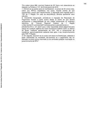 "Por ordem do(a) MM. Juiz(íza) Federal da 23ª Vara e em observância ao
disposto na Portaria n.º 01, de 23 de janeiro de 2015:
1. Intimem-se as partes para se manifestarem, no prazo de 05 (cinco) dias,
sobre a(s) RPV(s) expedida(s) nos autos, ficando cientes de que
transcorrido o prazo sem requerimentos, a requisição será migrada para o
TRF da 1ª Região. Em caso de discordância, deverão apresentar seus
cálculos.
2- Inexistindo impugnação, proceda-se à migração da Requisição de
Pagamento ficando a parte autora desde já ciente de que deverá
acompanhar a disponibilidade do seu crédito diretamente no endereço
eletrônico do Tribunal Regional Federal da 1 Região
(<http://portal.trf1.jus.br/portaltrf1/processual/rpv-e-precatorios/rpv-e-
precatorios.htm>), em assim que o valor requisitado estará disponível para
saque em qualquer agência da Caixa Econômica Federal (CEF) ou Banco
do Brasil, mediante apresentação de CPF, RG e comprovante de
residência, aproximadamente sessenta dias após o seu encaminhamento
pelo TRF 1ª Região
3- Em seguida, arquivem-se os autos com baixa na Distribuição, cabendo à
parte interessada se manifestar tão-somente se o pagamento não for
efetuado no prazo acima informado ou se verificada qualquer incorreção no
preenchimento da RPV."
166
DiáriodaJustiçaFederalda1ªRegião/BA-AnoVIIN.105-CadernoJudicial-Disponibilizadoem08/06/2015
 