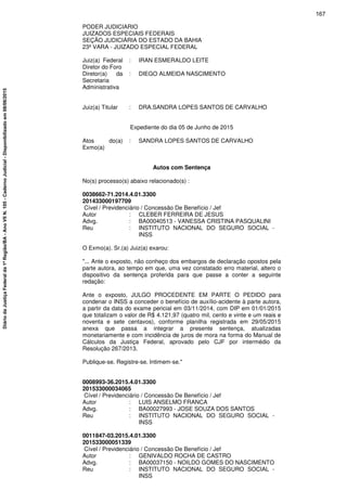 PODER JUDICIARIO
JUIZADOS ESPECIAIS FEDERAIS
SEÇÃO JUDICIÁRIA DO ESTADO DA BAHIA
23ª VARA - JUIZADO ESPECIAL FEDERAL
Juiz(a) Federal
Diretor do Foro
: IRAN ESMERALDO LEITE
Diretor(a) da
Secretaria
Administrativa
: DIEGO ALMEIDA NASCIMENTO
Juiz(a) Titular : DRA.SANDRA LOPES SANTOS DE CARVALHO
Expediente do dia 05 de Junho de 2015
Atos do(a)
Exmo(a)
: SANDRA LOPES SANTOS DE CARVALHO
Autos com Sentença
No(s) processo(s) abaixo relacionado(s) :
0038662-71.2014.4.01.3300
201433000197709
Cível / Previdenciário / Concessão De Benefício / Jef
Autor : CLEBER FERREIRA DE JESUS
Advg. : BA00040513 - VANESSA CRISTINA PASQUALINI
Reu : INSTITUTO NACIONAL DO SEGURO SOCIAL -
INSS
O Exmo(a). Sr.(a) Juiz(a) exarou:
"... Ante o exposto, não conheço dos embargos de declaração opostos pela
parte autora, ao tempo em que, uma vez constatado erro material, altero o
dispositivo da sentença proferida para que passe a conter a seguinte
redação:
Ante o exposto, JULGO PROCEDENTE EM PARTE O PEDIDO para
condenar o INSS a conceder o benefício de auxílio-acidente à parte autora,
a partir da data do exame pericial em 03/11/2014, com DIP em 01/01/2015
que totalizam o valor de R$ 4.121,97 (quatro mil, cento e vinte e um reais e
noventa e sete centavos), conforme planilha registrada em 29/05/2015
anexa que passa a integrar a presente sentença, atualizadas
monetariamente e com incidência de juros de mora na forma do Manual de
Cálculos da Justiça Federal, aprovado pelo CJF por intermédio da
Resolução 267/2013.
Publique-se. Registre-se. Intimem-se."
0008993-36.2015.4.01.3300
201533000034065
Cível / Previdenciário / Concessão De Benefício / Jef
Autor : LUIS ANSELMO FRANCA
Advg. : BA00027993 - JOSE SOUZA DOS SANTOS
Reu : INSTITUTO NACIONAL DO SEGURO SOCIAL -
INSS
0011847-03.2015.4.01.3300
201533000051339
Cível / Previdenciário / Concessão De Benefício / Jef
Autor : GENIVALDO ROCHA DE CASTRO
Advg. : BA00037150 - NOILDO GOMES DO NASCIMENTO
Reu : INSTITUTO NACIONAL DO SEGURO SOCIAL -
INSS
167
DiáriodaJustiçaFederalda1ªRegião/BA-AnoVIIN.105-CadernoJudicial-Disponibilizadoem08/06/2015
 