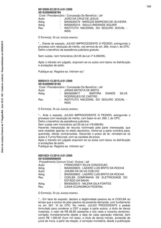 0013928-22.2015.4.01.3300
201533000058794
Cível / Previdenciário / Concessão De Benefício / Jef
Autor : JOAO DA CRUZ DE JESUS
Advg. : BA00030579 - MARCOS BARROSO DE OLIVEIRA
Advg. : BA00035319 - SAULO ANDRADE AGUIAR
Reu : INSTITUTO NACIONAL DO SEGURO SOCIAL -
INSS
O Exmo(a). Sr.(a) Juiz(a) exarou:
"... Diante do exposto, JULGO IMPROCEDENTE O PEDIDO, extinguindo o
processo com resolução de mérito, nos termos do art. 269, inciso I, do CPC.
Defiro o benefício da assistência judiciária gratuita.
Sem custas, nem honorários (Art.55 da Lei nº 9.099/95).
Após o trânsito em julgado, arquivem-se os autos com baixa na distribuição
e anotações de estilo.
Publique-se. Registre-se. Intimem-se."
0005412-13.2015.4.01.3300
201533000019165
Cível / Previdenciário / Concessão De Benefício / Jef
Autor : JONAS BATISTA DE BRITO
Advg. : BA00009677 - BARTIRA ENAIDE SILVA
RODRIGUES DE CASTRO
Reu : INSTITUTO NACIONAL DO SEGURO SOCIAL -
INSS
O Exmo(a). Sr.(a) Juiz(a) exarou:
"... Ante o exposto, JULGO IMPROCEDENTE O PEDIDO, extinguindo o
processo com resolução do mérito, com base no art. 269, I, do CPC.
Defiro o benefício da assistência judiciária.
Sem custas nem honorários (art.55 da Lei nº9.099/95).
Havendo interposição de recurso inominado pela parte interessada, que
será recebido apenas no efeito devolutivo, intime-se a parte contrária para,
querendo, ofertar contrarrazões. Decorrido o prazo de lei, remetam-se os
autos à Turma Recursal, com as cautelas de praxe.
Após o trânsito em julgado arquivem-se os autos com baixa na distribuição
e anotações de estilo.
Publique-se. Registre-se. Intimem-se."
0001823-13.2015.4.01.3300
201533000006659
Procedimento Comum Cível / Outros / Jef
Autor : FRANCISNEY SILVA CONCEICAO
Advg. : BA00026803 - LAZARO LUIS BRITO DA ROCHA
Autor : JOILMA DA SILVA COELHO
Advg. : BA00026803 - LAZARO LUIS BRITO DA ROCHA
Reu : COELBA COMPANHIA DE ELETRICIDADE DO
ESTADO DA BAHIA
Advg. : BA00025510 - MILENA GILA FONTES
Reu : CAIXA ECONOMICA FEDERAL
O Exmo(a). Sr.(a) Juiz(a) exarou:
"... Em face do exposto, declaro a ilegitimidade passiva da ré COELBA ao
tempo que a excluo do pólo passivo da presente demanda, com fundamento
no art. 267, VI do CPC. No mérito, JULGO PROCEDENTE o pedido
formulado para condenar a CEF a pagar à parte autora, a título de danos
materiais, o valor de R$ 68,90 (sessenta e oito reais e noventa centavos),
corrigido monetariamente desde a data de cada operação indevida, bem
como R$ 1.000,00 (hum mil reais), a título de danos morais, acrescido de
juros de mora, a partir da citação, e correção monetária, desde a publicação
168
DiáriodaJustiçaFederalda1ªRegião/BA-AnoVIIN.105-CadernoJudicial-Disponibilizadoem08/06/2015
 