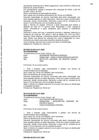 da presente sentença até o efetivo pagamento, tudo conforme o Manual de
Cálculos da Justiça Federal.
Em consequência, extingo o processo com resolução do mérito, a teor do
art.269, inciso I, do CPC.
Defiro os benefícios da gratuidade da justiça.
Sem custas nem honorários advocatícios (art. 55 da Lei 9.099/95).
Havendo interposição de recurso inominado pela parte interessada, que
será recebido apenas no efeito devolutivo, intime-se a parte contrária para,
querendo, ofertar contrarrazões. Decorrido o prazo de lei, remetam-se os
autos à Turma Recursal, com as cautelas de praxe.
Após o trânsito em julgado, intime-se a parte executada para efetuar o
depósito do valor em 15 (quinze) dias. Depositado o valor, expeça-se
alvará, intimando-se a parte exeqüente para levantar a importância
respectiva.
Decorrido o prazo sem que o exeqüente promova o depósito, determino a
incidência da multa de 10% sobre o valor do débito (art. 475-J do CPC),
devendo, nessa hipótese, a Secretaria expedir mandado para a penhora do
valor devido, que deverá ser colocado em conta à disposição do Juízo,
intimando-se a parte autora para levantá-lo através de alvará.
Tudo cumprido, arquivem-se os autos com baixa na Distribuição.
Registre-se. Publique-se. Intime-se. "
0013655-43.2015.4.01.3300
201533000056009
Procedimento Comum Cível / Outros / Jef
Autor : ROSEMEIRE REBOREDO BORGES
Advg. : BA00013967 - ANGELA MASCARENHAS SANTOS
Reu : INSTITUTO NACIONAL DO SEGURO SOCIAL -
INSS
O Exmo(a). Sr.(a) Juiz(a) exarou:
"... Ante o exposto, julgo improcedente o pedido, nos termos da
fundamentação acima esposada.
Sem custas (art. 54 da Lei 9.099/95). Sem honorários.
Defiro os benefícios da Justiça Gratuita.
Havendo interposição de recurso inominado pela parte interessada, que
será recebido apenas no efeito devolutivo, intime-se a parte contrária para,
querendo, ofertar contrarrazões. Decorrido o prazo de lei, remetam-se os
autos à Turma Recursal, com as cautelas de praxe.
Após o trânsito em julgado arquivem-se os autos com baixa na distribuição
e anotações de estilo.
Publique-se. Registre-se. Intime-se."
0014132-66.2015.4.01.3300
201533000060640
Procedimento Comum Cível / Outros / Jef
Autor : UELTON DOS SANTOS SILVA
Advg. : BA00037689 - WASHINGTON ANDRADE DO
ESPIRITO SANTO
Reu : CAIXA ECONOMICA FEDERAL
O Exmo(a). Sr.(a) Juiz(a) exarou:
"... Ante o exposto, julgo improcedente o pedido, nos termos da
fundamentação acima esposada.
Sem custas (art. 54 da Lei 9.099/95). Sem honorários.
Defiro os benefícios da Justiça Gratuita.
Havendo interposição de recurso inominado pela parte interessada, que
será recebido apenas no efeito devolutivo, intime-se a parte contrária para,
querendo, ofertar contrarrazões. Decorrido o prazo de lei, remetam-se os
autos à Turma Recursal, com as cautelas de praxe.
Após o trânsito em julgado arquivem-se os autos com baixa na distribuição
e anotações de estilo.
Publique-se. Registre-se. Intime-se."
0001692-38.2015.4.01.3300
169
DiáriodaJustiçaFederalda1ªRegião/BA-AnoVIIN.105-CadernoJudicial-Disponibilizadoem08/06/2015
 