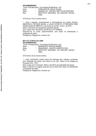 201533000005403
Cível / Previdenciário / Concessão De Benefício / Jef
Autor : EDMILSON DE JESUS SOUZA
Advg. : BA00035144 - RAFAELA BRITTO DE SANTANA
Reu : INSTITUTO NACIONAL DO SEGURO SOCIAL -
INSS
O Exmo(a). Sr.(a) Juiz(a) exarou:
"... Ante o exposto, reconhecendo a incompetência da Justiça Federal,
INDEFIRO A PETIÇÃO INICIAL e JULGO EXTINTO O PROCESSO SEM
RESOLUÇÃO DE MÉRITO, nos termos do art.267, inciso I, do CPC.
Defiro o benefício da assistência judiciária gratuita.
Sem custas nem honorários (Art.55 da Lei nº 9.099/95).
Arquivem-se os autos, oportunamente, com baixa na distribuição e
anotações de estilo.
Publique-se. Registre-se. Intimem-se."
0011131-73.2015.4.01.3300
201533000044302
Cível / Previdenciário / Concessão De Benefício / Jef
Autor : BERNADETE SANTOS NOBRE
Advg. : BA00035285 - JACOPO ALBERTO PASI
Reu : INSTITUTO NACIONAL DO SEGURO SOCIAL -
INSS
O Exmo(a). Sr.(a) Juiz(a) exarou:
"... Logo, carecendo a parte autora de interesse agir, extingo o processo
sem resolução do mérito, com fulcro no art. 267, inciso VI, do Código de
Processo Civil - CPC.
Sem custas nem honorários. Defiro o benefício da gratuidade da justiça.
Após o trânsito em julgado arquivem-se os autos com baixa na distribuição
e anotações de estilo.
Publique-se. Registre-se. Intimem-se."
170
DiáriodaJustiçaFederalda1ªRegião/BA-AnoVIIN.105-CadernoJudicial-Disponibilizadoem08/06/2015
 