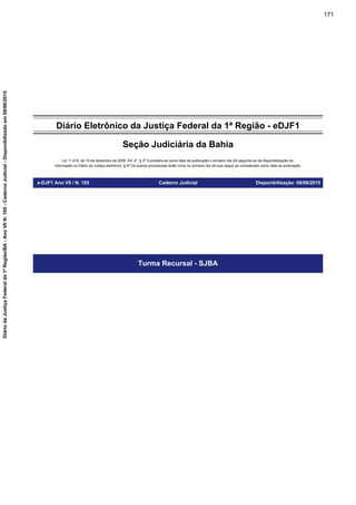 Diário Eletrônico da Justiça Federal da 1ª Região - eDJF1
Seção Judiciária da Bahia
Lei 11.419, de 19 de dezembro de 2006. Art. 4º, § 3º Considera-se como data da publicação o primeiro dia útil seguinte ao da disponibilização da
informação no Diário da Justiça eletrônico; § 4º Os prazos processuais terão início no primeiro dia útil que seguir ao considerado como data da publicação.
e-DJF1 Ano VII / N. 105 Caderno Judicial Disponibilização: 08/06/2015
Turma Recursal - SJBA
171
DiáriodaJustiçaFederalda1ªRegião/BA-AnoVIIN.105-CadernoJudicial-Disponibilizadoem08/06/2015
 