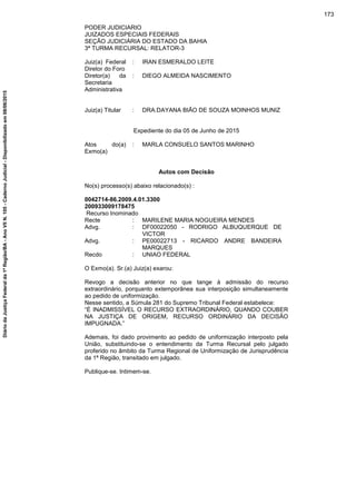 PODER JUDICIARIO
JUIZADOS ESPECIAIS FEDERAIS
SEÇÃO JUDICIÁRIA DO ESTADO DA BAHIA
3ª TURMA RECURSAL: RELATOR-3
Juiz(a) Federal
Diretor do Foro
: IRAN ESMERALDO LEITE
Diretor(a) da
Secretaria
Administrativa
: DIEGO ALMEIDA NASCIMENTO
Juiz(a) Titular : DRA.DAYANA BIÃO DE SOUZA MOINHOS MUNIZ
Expediente do dia 05 de Junho de 2015
Atos do(a)
Exmo(a)
: MARLA CONSUELO SANTOS MARINHO
Autos com Decisão
No(s) processo(s) abaixo relacionado(s) :
0042714-86.2009.4.01.3300
200933009178475
Recurso Inominado
Recte : MARILENE MARIA NOGUEIRA MENDES
Advg. : DF00022050 - RODRIGO ALBUQUERQUE DE
VICTOR
Advg. : PE00022713 - RICARDO ANDRE BANDEIRA
MARQUES
Recdo : UNIAO FEDERAL
O Exmo(a). Sr.(a) Juiz(a) exarou:
Revogo a decisão anterior no que tange à admissão do recurso
extraordinário, porquanto extemporânea sua interposição simultaneamente
ao pedido de uniformização.
Nesse sentido, a Súmula 281 do Supremo Tribunal Federal estabelece:
“É INADMISSÍVEL O RECURSO EXTRAORDINÁRIO, QUANDO COUBER
NA JUSTIÇA DE ORIGEM, RECURSO ORDINÁRIO DA DECISÃO
IMPUGNADA.”
Ademais, foi dado provimento ao pedido de uniformização interposto pela
União, substituindo-se o entendimento da Turma Recursal pelo julgado
proferido no âmbito da Turma Regional de Uniformização de Jurisprudência
da 1ª Região, transitado em julgado.
Publique-se. Intimem-se.
173
DiáriodaJustiçaFederalda1ªRegião/BA-AnoVIIN.105-CadernoJudicial-Disponibilizadoem08/06/2015
 