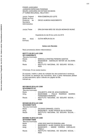 PODER JUDICIARIO
JUIZADOS ESPECIAIS FEDERAIS
SEÇÃO JUDICIÁRIA DO ESTADO DA BAHIA
2ª TURMA RECURSAL: RELATOR-1
Juiz(a) Federal
Diretor do Foro
: IRAN ESMERALDO LEITE
Diretor(a) da
Secretaria
Administrativa
: DIEGO ALMEIDA NASCIMENTO
Juiz(a) Titular : DRA.DAYANA BIÃO DE SOUZA MOINHOS MUNIZ
Expediente do dia 05 de Junho de 2015
Atos do(a)
Exmo(a)
: OLÍVIA MÉRLIN SILVA
Autos com Decisão
No(s) processo(s) abaixo relacionado(s) :
0037771-55.2011.4.01.3300
201133009396475
Recurso Inominado
Recdo : MARCELA CRISTINA PEREIRA SANTOS
Advg. : BA00028038 - ADERALDO MAYER DA SILVEIRA
NETO
Recte : INSTITUTO NACIONAL DO SEGURO SOCIAL -
INSS
O Exmo(a). Sr.(a) Juiz(a) exarou:
Do exposto, indefiro o pleito de nulidade dos atos posteriores à sentença.
No tocante ao destaque dos honorários, deve a parte interessada pleitear
na fase executória, após o trânsito em julgado da lide.
Intimem-se.
0031586-93.2014.4.01.3300
201433000157157
Recurso Inominado
Recte : EDILBERTO JOSE DE JESUS BARBOSA
Advg. : BA00036666 - PAULO RODRIGO SOARES
FERNANDES MOREIRA
Recdo : INSTITUTO NACIONAL DO SEGURO SOCIAL -
INSS
0033463-68.2014.4.01.3300
201433000174479
Recurso Inominado
Recte : GILDASIO EMANOEL COSTA
Advg. : BA00028670 - ALINE PASSOS SILVA PIZZANI
Recdo : INSTITUTO NACIONAL DO SEGURO SOCIAL -
INSS
0033906-19.2014.4.01.3300
201433000178699
Recurso Inominado
Recte : JOSE DOS SANTOS PEREIRA LIMA
Advg. : BA00028670 - ALINE PASSOS SILVA PIZZANI
Advg. : BA00033975 - ANDRE CORREA CARVALHO
PINELLI
Recdo : INSTITUTO NACIONAL DO SEGURO SOCIAL -
INSS
177
DiáriodaJustiçaFederalda1ªRegião/BA-AnoVIIN.105-CadernoJudicial-Disponibilizadoem08/06/2015
 