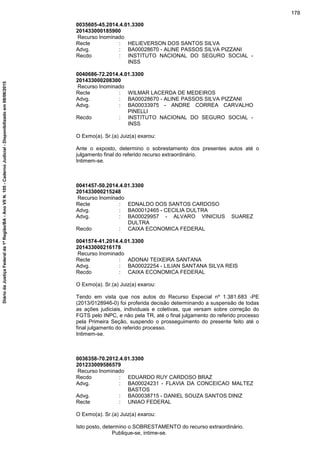 0035605-45.2014.4.01.3300
201433000185900
Recurso Inominado
Recte : HELIEVERSON DOS SANTOS SILVA
Advg. : BA00028670 - ALINE PASSOS SILVA PIZZANI
Recdo : INSTITUTO NACIONAL DO SEGURO SOCIAL -
INSS
0040686-72.2014.4.01.3300
201433000208300
Recurso Inominado
Recte : WILMAR LACERDA DE MEDEIROS
Advg. : BA00028670 - ALINE PASSOS SILVA PIZZANI
Advg. : BA00033975 - ANDRE CORREA CARVALHO
PINELLI
Recdo : INSTITUTO NACIONAL DO SEGURO SOCIAL -
INSS
O Exmo(a). Sr.(a) Juiz(a) exarou:
Ante o exposto, determino o sobrestamento dos presentes autos até o
julgamento final do referido recurso extraordinário.
Intimem-se.
0041457-50.2014.4.01.3300
201433000215248
Recurso Inominado
Recte : EDNALDO DOS SANTOS CARDOSO
Advg. : BA00012465 - CECILIA DULTRA
Advg. : BA00029957 - ALVARO VINICIUS SUAREZ
DULTRA
Recdo : CAIXA ECONOMICA FEDERAL
0041574-41.2014.4.01.3300
201433000216178
Recurso Inominado
Recte : ADONAI TEIXEIRA SANTANA
Advg. : BA00022254 - LILIAN SANTANA SILVA REIS
Recdo : CAIXA ECONOMICA FEDERAL
O Exmo(a). Sr.(a) Juiz(a) exarou:
Tendo em vista que nos autos do Recurso Especial nº 1.381.683 -PE
(2013/0128946-0) foi proferida decisão determinando a suspensão de todas
as ações judiciais, individuais e coletivas, que versam sobre correção do
FGTS pelo INPC, e não pela TR, até o final julgamento do referido processo
pela Primeira Seção, suspendo o prosseguimento do presente feito até o
final julgamento do referido processo.
Intimem-se.
0036358-70.2012.4.01.3300
201233009586579
Recurso Inominado
Recdo : EDUARDO RUY CARDOSO BRAZ
Advg. : BA00024231 - FLAVIA DA CONCEICAO MALTEZ
BASTOS
Advg. : BA00038715 - DANIEL SOUZA SANTOS DINIZ
Recte : UNIAO FEDERAL
O Exmo(a). Sr.(a) Juiz(a) exarou:
Isto posto, determino o SOBRESTAMENTO do recurso extraordinário.
Publique-se, intime-se.
178
DiáriodaJustiçaFederalda1ªRegião/BA-AnoVIIN.105-CadernoJudicial-Disponibilizadoem08/06/2015
 