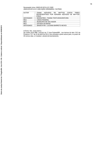 Numeração única: 49453-02.2014.4.01.3300
49453-02.2014.4.01.3300 AÇÃO ORDINÁRIA / OUTRAS
AUTOR : DIANA AZEVEDO DE MATTOS COSTA PIRES
REPRESENTADO POR ADRIANA AZEVEDO DE MATTOS
PIRES
ADVOGADO : BA00027803 - TAIANA TOSTA BOAVENTURA
REU : UNIAO FEDERAL
REU : MUNICIPIO DE SALVADOR
REU : ESTADO DA BAHIA
ADVOGADO : BA00014160 - LUCIANA BARRETO NEVES
A Exma. Sra. Juiza exarou :
De ordem do(a) MM. Juiz(íza) da 1ª Vara Federal/BA , nos termos do item 19.2 da
Portaria nº 01, de 23 de abril de 2012, fica intimada a parte autora para, no prazo de
05 (cinco) dias, vir receber o alvará de levantamento.
18
DiáriodaJustiçaFederalda1ªRegião/BA-AnoVIIN.105-CadernoJudicial-Disponibilizadoem08/06/2015
 