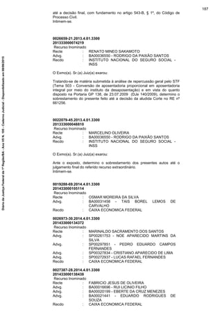 até a decisão final, com fundamento no artigo 543-B, § 1º, do Código de
Processo Civil.
Intimem-se.
0026659-21.2013.4.01.3300
201333000074219
Recurso Inominado
Recte : RENATO MINEO SAKAMOTO
Advg. : BA00036550 - RODRIGO DA PAIXÃO SANTOS
Recdo : INSTITUTO NACIONAL DO SEGURO SOCIAL -
INSS
O Exmo(a). Sr.(a) Juiz(a) exarou:
Tratando-se de matéria submetida à análise de repercussão geral pelo STF
(Tema 503 - Conversão de aposentadoria proporcional em aposentadoria
integral por meio do instituto da desaposentação) e em vista do quanto
disposto na Portaria GP 138, de 23.07.2009 (DJe 140/2009), determino o
sobrestamento do presente feito até a decisão da aludida Corte no RE nº
661256.
0022079-45.2013.4.01.3300
201333000048810
Recurso Inominado
Recte : MARCELINO OLIVEIRA
Advg. : BA00036550 - RODRIGO DA PAIXÃO SANTOS
Recdo : INSTITUTO NACIONAL DO SEGURO SOCIAL -
INSS
O Exmo(a). Sr.(a) Juiz(a) exarou:
Ante o exposto, determino o sobrestamento dos presentes autos até o
julgamento final do referido recurso extraordinário.
Intimem-se.
0019288-69.2014.4.01.3300
201433000105114
Recurso Inominado
Recte : OSMAR MOREIRA DA SILVA
Advg. : BA00031458 - TAIS BOREL LEMOS DE
CARVALHO
Recdo : CAIXA ECONOMICA FEDERAL
0026973-30.2014.4.01.3300
201433000134372
Recurso Inominado
Recte : MARINALDO SACRAMENTO DOS SANTOS
Advg. : SP00261753 - NOE APARECIDO MARTINS DA
SILVA
Advg. : SP00297851 - PEDRO EDUARDO CAMPOS
FERNANDES
Advg. : SP00327834 - CRISTIANO APARECIDO DE LIMA
Advg. : SP00272937 - LUCAS RAFAEL FERNANDES
Recdo : CAIXA ECONOMICA FEDERAL
0027387-28.2014.4.01.3300
201433000138438
Recurso Inominado
Recte : FABRICIO JESUS DE OLIVEIRA
Advg. : BA00016696 - RUI LICINIO FILHO
Advg. : BA00020199 - EBERTE DA CRUZ MENEZES
Advg. : BA00021441 - EDUARDO RODRIGUES DE
SOUZA
Recdo : CAIXA ECONOMICA FEDERAL
187
DiáriodaJustiçaFederalda1ªRegião/BA-AnoVIIN.105-CadernoJudicial-Disponibilizadoem08/06/2015
 