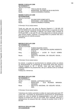 0043561-15.2014.4.01.3300
201433000224771
Recurso Inominado
Recte : YEDA ALVES DE JESUS
Advg. : BA0000762B - SILVANIA DA SILVA MUSTAFA
Recdo : CAIXA ECONOMICA FEDERAL
0044693-10.2014.4.01.3300
201433000230285
Recurso Inominado
Recte : SILVANO RIOS GOMES NETO
Advg. : BA00042868 - LIVIO GOMES RIBEIRO
Recdo : CAIXA ECONOMICA FEDERAL
O Exmo(a). Sr.(a) Juiz(a) exarou:
Tendo em vista que nos autos do Recurso Especial nº 1.381.683 -PE
(2013/0128946-0) foi proferida decisão determinando a suspensão de todas
as ações judiciais, individuais e coletivas, que versam sobre correção do
FGTS pelo INPC, e não pela TR, até o final julgamento do referido processo
pela Primeira Seção, suspendo o prosseguimento do presente feito até o
final julgamento do referido processo.
Intimem-se.
0003320-33.2013.4.01.3300
201333009665129
Recurso Inominado
Recte : RUBEM SIQUEIRA COSTA
Advg. : BA00023597 - WELLINGTON OSORIO MODESTO
E SILVA
Advg. : BA00033112 - LUCAS DI TULLIO GOMES
BEZERRA
Recdo : INSTITUTO NACIONAL DO SEGURO SOCIAL -
INSS
O Exmo(a). Sr.(a) Juiz(a) exarou:
No entanto, a questão do reconhecimento da validade jurídica ao instituto
da desaposentação foi considerada de repercussão geral pelo Supremo
Tribunal Federal no RE nº 661256, razão pela qual determino o
SOBRESTAMENTO do presente feito, até que a referida Corte se manifeste
a respeito.
Publique-se. Intimem-se.
0031280-61.2013.4.01.3300
201333000099117
Recurso Inominado
Recdo : MANOEL JUSTINIANO COELHO
Advg. : BA00015255 - ELIO RICARDO MIRANDA
AZEVEDO
Recte : INSTITUTO NACIONAL DO SEGURO SOCIAL -
INSS
O Exmo(a). Sr.(a) Juiz(a) exarou:
Tratando-se de matéria submetida à análise de repercussão geral pelo STF
(Tema 503 - Conversão de aposentadoria proporcional em aposentadoria
integral por meio do instituto da desaposentação) e em vista do quanto
disposto na Portaria GP 138, de 23.07.2009 (DJe 140/2009), determino o
sobrestamento do presente feito até a decisão da aludida Corte no RE nº
661256.
0037414-41.2012.4.01.3300
201233009596309
188
DiáriodaJustiçaFederalda1ªRegião/BA-AnoVIIN.105-CadernoJudicial-Disponibilizadoem08/06/2015
 