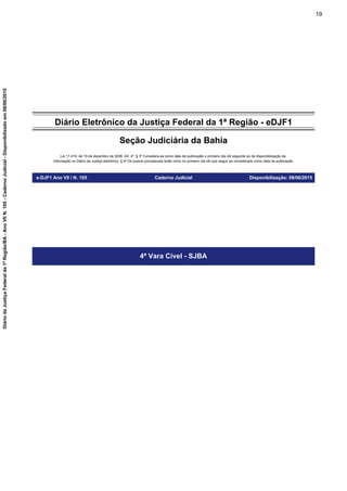 Diário Eletrônico da Justiça Federal da 1ª Região - eDJF1
Seção Judiciária da Bahia
Lei 11.419, de 19 de dezembro de 2006. Art. 4º, § 3º Considera-se como data da publicação o primeiro dia útil seguinte ao da disponibilização da
informação no Diário da Justiça eletrônico; § 4º Os prazos processuais terão início no primeiro dia útil que seguir ao considerado como data da publicação.
e-DJF1 Ano VII / N. 105 Caderno Judicial Disponibilização: 08/06/2015
4ª Vara Cível - SJBA
19
DiáriodaJustiçaFederalda1ªRegião/BA-AnoVIIN.105-CadernoJudicial-Disponibilizadoem08/06/2015
 