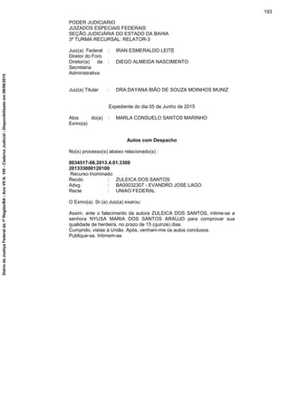 PODER JUDICIARIO
JUIZADOS ESPECIAIS FEDERAIS
SEÇÃO JUDICIÁRIA DO ESTADO DA BAHIA
3ª TURMA RECURSAL: RELATOR-3
Juiz(a) Federal
Diretor do Foro
: IRAN ESMERALDO LEITE
Diretor(a) da
Secretaria
Administrativa
: DIEGO ALMEIDA NASCIMENTO
Juiz(a) Titular : DRA.DAYANA BIÃO DE SOUZA MOINHOS MUNIZ
Expediente do dia 05 de Junho de 2015
Atos do(a)
Exmo(a)
: MARLA CONSUELO SANTOS MARINHO
Autos com Despacho
No(s) processo(s) abaixo relacionado(s) :
0034517-06.2013.4.01.3300
201333000120100
Recurso Inominado
Recdo : ZULEICA DOS SANTOS
Advg. : BA00032307 - EVANDRO JOSE LAGO
Recte : UNIAO FEDERAL
O Exmo(a). Sr.(a) Juiz(a) exarou:
Assim, ante o falecimento da autora ZULEICA DOS SANTOS, intime-se a
senhora NYUSA MARIA DOS SANTOS ARAUJO para comprovar sua
qualidade de herdeira, no prazo de 15 (quinze) dias.
Cumprido, vistas à União. Após, venham-me os autos conclusos.
Publique-se. Intimem-se.
193
DiáriodaJustiçaFederalda1ªRegião/BA-AnoVIIN.105-CadernoJudicial-Disponibilizadoem08/06/2015
 