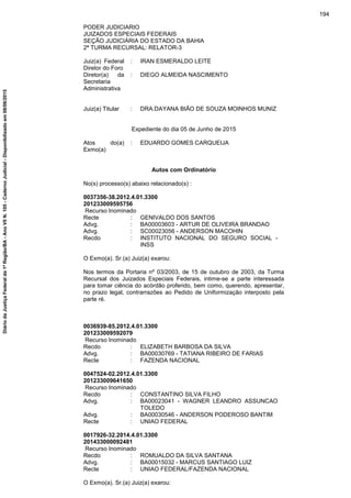 PODER JUDICIARIO
JUIZADOS ESPECIAIS FEDERAIS
SEÇÃO JUDICIÁRIA DO ESTADO DA BAHIA
2ª TURMA RECURSAL: RELATOR-3
Juiz(a) Federal
Diretor do Foro
: IRAN ESMERALDO LEITE
Diretor(a) da
Secretaria
Administrativa
: DIEGO ALMEIDA NASCIMENTO
Juiz(a) Titular : DRA.DAYANA BIÃO DE SOUZA MOINHOS MUNIZ
Expediente do dia 05 de Junho de 2015
Atos do(a)
Exmo(a)
: EDUARDO GOMES CARQUEIJA
Autos com Ordinatório
No(s) processo(s) abaixo relacionado(s) :
0037356-38.2012.4.01.3300
201233009595756
Recurso Inominado
Recte : GENIVALDO DOS SANTOS
Advg. : BA00003603 - ARTUR DE OLIVEIRA BRANDAO
Advg. : SC00023056 - ANDERSON MACOHIN
Recdo : INSTITUTO NACIONAL DO SEGURO SOCIAL -
INSS
O Exmo(a). Sr.(a) Juiz(a) exarou:
Nos termos da Portaria nº 03/2003, de 15 de outubro de 2003, da Turma
Recursal dos Juizados Especiais Federais, intime-se a parte interessada
para tomar ciência do acórdão proferido, bem como, querendo, apresentar,
no prazo legal, contrarrazões ao Pedido de Uniformização interposto pela
parte ré.
0036939-85.2012.4.01.3300
201233009592079
Recurso Inominado
Recdo : ELIZABETH BARBOSA DA SILVA
Advg. : BA00030769 - TATIANA RIBEIRO DE FARIAS
Recte : FAZENDA NACIONAL
0047524-02.2012.4.01.3300
201233009641650
Recurso Inominado
Recdo : CONSTANTINO SILVA FILHO
Advg. : BA00023041 - WAGNER LEANDRO ASSUNCAO
TOLEDO
Advg. : BA00030546 - ANDERSON PODEROSO BANTIM
Recte : UNIAO FEDERAL
0017926-32.2014.4.01.3300
201433000092481
Recurso Inominado
Recdo : ROMUALDO DA SILVA SANTANA
Advg. : BA00015032 - MARCUS SANTIAGO LUIZ
Recte : UNIAO FEDERAL/FAZENDA NACIONAL
O Exmo(a). Sr.(a) Juiz(a) exarou:
194
DiáriodaJustiçaFederalda1ªRegião/BA-AnoVIIN.105-CadernoJudicial-Disponibilizadoem08/06/2015
 