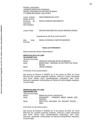 PODER JUDICIARIO
JUIZADOS ESPECIAIS FEDERAIS
SEÇÃO JUDICIÁRIA DO ESTADO DA BAHIA
3ª TURMA RECURSAL: RELATOR-3
Juiz(a) Federal
Diretor do Foro
: IRAN ESMERALDO LEITE
Diretor(a) da
Secretaria
Administrativa
: DIEGO ALMEIDA NASCIMENTO
Juiz(a) Titular : DRA.DAYANA BIÃO DE SOUZA MOINHOS MUNIZ
Expediente do dia 05 de Junho de 2015
Atos do(a)
Exmo(a)
: MARLA CONSUELO SANTOS MARINHO
Autos com Ordinatório
No(s) processo(s) abaixo relacionado(s) :
0003974-83.2014.4.01.3300
201433000017435
Recurso Inominado
Recdo : ARNALDO SANTANA NEVES SOBRINHO
Advg. : BA00015394 - MARIANA ALVES PINTO DE PAIVA
NEVES
Recte : UNIAO FEDERAL
O Exmo(a). Sr.(a) Juiz(a) exarou:
Nos termos da Portaria nº 03/2003, de 15 de outubro de 2003, da Turma
Recursal dos Juizados Especiais Federais, intime-se a parte interessada
para tomar ciência do(a) acórdão/decisão proferido(a), bem como,
querendo, apresentar contrarrazões ao Pedido de Uniformização interposto,
no prazo legal.
0045594-85.2008.4.01.3300
200833009061804
Recurso Inominado
Recdo : MARIA NILZA DA CONCEICAO
Advg. : BA00024921 - VANESSA MARIA SIMON DOS
SANTOS
Recte : INSTITUTO NACIONAL DO SEGURO SOCIAL -
INSS
O Exmo(a). Sr.(a) Juiz(a) exarou:
Nos termos da Portaria nº 03/2003, de 15 de outubro de 2003, da Turma
Recursal dos Juizados Especiais Federais, intime-se a parte interessada
para tomar ciência do(a) acórdão/decisão proferido(a), bem como,
querendo, apresentar contrarrazões ao Recurso Extraordinário interposto,
no prazo legal.
196
DiáriodaJustiçaFederalda1ªRegião/BA-AnoVIIN.105-CadernoJudicial-Disponibilizadoem08/06/2015
 