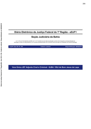 Diário Eletrônico da Justiça Federal da 1ª Região - eDJF1
Seção Judiciária da Bahia
Lei 11.419, de 19 de dezembro de 2006. Art. 4º, § 3º Considera-se como data da publicação o primeiro dia útil seguinte ao da disponibilização da
informação no Diário da Justiça eletrônico; § 4º Os prazos processuais terão início no primeiro dia útil que seguir ao considerado como data da publicação.
e-DJF1 Ano VII / N. 105 Caderno Judicial Disponibilização: 08/06/2015
Vara Única JEF Adjunto Cível e Criminal - SJBA / SSJ de Bom Jesus da Lapa
200
DiáriodaJustiçaFederalda1ªRegião/BA-AnoVIIN.105-CadernoJudicial-Disponibilizadoem08/06/2015
 