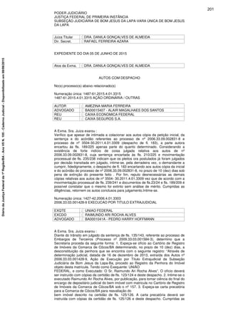 PODER JUDICIÁRIO
JUSTIÇA FEDERAL DE PRIMEIRA INSTÂNCIA
SUBSEÇÃO JUDICIÁRIA DE BOM JESUS DA LAPA-VARA ÚNICA DE BOM JESUS
DA LAPA
Juiza Titular : DRA. DANILA GONÇALVES DE ALMEIDA
Dir. Secret. : RAFAEL FERREIRA AZARA
EXPEDIENTE DO DIA 05 DE JUNHO DE 2015
Atos da Exma. : DRA. DANILA GONÇALVES DE ALMEIDA
AUTOS COM DESPACHO
No(s) processo(s) abaixo relacionado(s)
Numeração única: 1487-61.2015.4.01.3315
1487-61.2015.4.01.3315 AÇÃO ORDINÁRIA / OUTRAS
AUTOR : AMEZINA MARIA FERREIRA
ADVOGADO : BA00015407 - ALAIR MAGALHAES DOS SANTOS
REU : CAIXA ECONOMICA FEDERAL
REU : CAIXA SEGUROS S.A.
A Exma. Sra. Juiza exarou :
Verifico que apesar de intimada a colacionar aos autos cópia da petição inicial, da
sentença e do acórdão referentes ao processo de nº 2006.33.09.002831-8 e
processo de nº 3504-30.2011.4.01.3309 (despacho de fl. 183), a parte autora
encartou às fls. 189/225 apenas parte do quanto determinado. Considerando a
existência de forte indício de coisa julgada relativa aos autos de nº
2006.33.09.002831-8, cuja sentença encartada às fls. 210/225 e movimentação
processual de fls. 235/238 indicam que os pleitos ora postulados já foram julgados
por decisão transitada em julgado, intime-se, pela derradeira vez, o demandante a
cumprir, fidedignamente, o despacho de fl. 183 encartando aos autos cópia da inicial
e do acórdão do processo de nº 2006.33.09.002831-8, no prazo de 10 (dez) dias sob
pena de extinção do presente feito . Por fim, reputo desnecessárias as demais
cópias relativas aos autos de nº 3504- 30.2011.4.01.3309 vez que de acordo com a
movimentação processual de fls. 239/241 e documentos de fls.23/24 e fls. 189/209 é
possível constatar que o mesmo foi extinto sem análise de mérito. Cumpridas as
diligências, retornem os autos conclusos para julgamento.Intime-se.
Numeração única: 1427-42.2006.4.01.3303
2006.33.03.001428-9 EXECUCAO POR TITULO EXTRAJUDICIAL
EXQTE : UNIAO FEDERAL
EXCDO : RAIMUNDO ARI ROCHA ALVES
ADVOGADO : BA0001041A - PEDRO HARRY HOFFMANN
A Exma. Sra. Juiza exarou :
Diante do trânsito em julgado da sentença de fls. 135/143, referente ao processo de
Embargos de Terceiros (Processo nº 2009.33.03.001584-3), determino que a
Secretaria proceda da seguinte forma: 1. Expeça-se ofício ao Cartório de Registro
de Imóveis da Comarca de Côcos/BA determinando, no prazo de 10 (dez) dias, a
desconstituição da penhora que se encontra com o seguinte registro: “Através de
determinação judicial, datada de 16 de dezembro de 2013, extraída dos Autos nº
2006.33.03.001428-9, Ação de Execução por Título Extrajudicial da Subseção
Judiciária de Bom Jesus da Lapa-Ba, procedo ao Registro da Penhora do Imóvel
objeto desta matrícula. Tendo como Exequente: UNIÃO
FEDERAL, e como Executado: O Sr. Raimundo Ari Rocha Alves”. O ofício deverá
ser instruído com cópias da certidão de fls. 123/124 e deste despacho. 2. Intime-se o
executado Raimundo Ari Rocha Alves, por publicação, para tomar ciência do final do
encargo de depositário judicial do bem imóvel com matricula no Cartório de Registro
de Imóveis da Comarca de Côcos/BA sob o nº 157. 3. Expeça-se carta precatória
para a Comarca de Côcos/BA para reavaliação do
bem imóvel descrito na certidão de fls. 125/126. A carta precatória deverá ser
instruída com cópias da certidão de fls. 125/126 e deste despacho. Cumpridas as
201
DiáriodaJustiçaFederalda1ªRegião/BA-AnoVIIN.105-CadernoJudicial-Disponibilizadoem08/06/2015
 