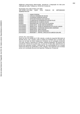 diligências anteriormente determinadas, aguarde-se a designação de data para
realização de Leilão. Publique-se. Intimem-se. Cumpra-se.
Numeração única: 2231-34.2011.4.01.3303
2231-34.2011.4.01.3303 AÇÃO CIVIL PÚBLICA DE IMPROBIDADE
ADMINISTRATIVA
REQTE : UNIAO FEDERAL
REQDO : CARLOS CARAIBAS DE SOUZA
REQDO : CLEIDSON FERREIRA ROCHA
REQDO : ESTEVAM PEREIRA DOS SANTOS
REQDO : FLORISVALDO FERREIRA DE SOUZA FILHO
REQDO : MARINAIDE DE ALMEIDA SOUZA
REQDO : WASHINGTON LUIZ COSTA DE OLIVEIRA
ADVOGADO : BA00018675 - ALINE DANTAS MOREIRA
ADVOGADO : BA00010109 - AURELIO RODRIGUES DE SOUZA JUNIOR
ADVOGADO : BA00028024 - CHARLENE MAGALHAES ANDRADE
ADVOGADO : BA00018750 - ERICA ROCHA
ADVOGADO : BA00025538 - MIUCHA BORDONI
ADVOGADO : BA00036011 - RAFAEL CARLOS DE ALMEIDA GIALAIM
A Exma. Sra. Juiza exarou :
Diante do teor da certidão de fl. 825, decreto a revelia da requerida Marinaide de
Almeida Souza, sem, contudo, incidir os efeitos da confissão ficta no tocante aos
fatos, por se tratar de direito indisponível. Entretanto, por ter advogado constituído
nos autos, deverá a requerida ser intimada, mediante publicação, dos demais atos
processuais. Intimem-se as partes para, no prazo de 10 (dez) dias, especificarem as
provas que pretendem produzir, justificando-as. Na eventualidade de ser arrolada
testemunha deverá ser qualificada e, ainda, indicado o fato específico que se deseja
provar com a produção da prova oral requerida. Publique-se. Cumpra-se.
202
DiáriodaJustiçaFederalda1ªRegião/BA-AnoVIIN.105-CadernoJudicial-Disponibilizadoem08/06/2015
 