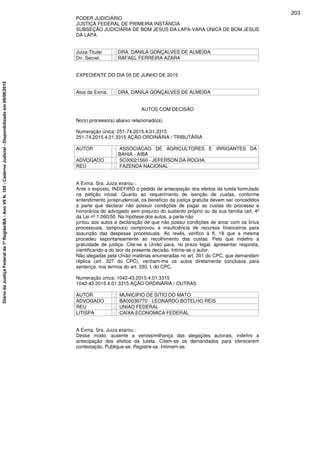 PODER JUDICIÁRIO
JUSTIÇA FEDERAL DE PRIMEIRA INSTÂNCIA
SUBSEÇÃO JUDICIÁRIA DE BOM JESUS DA LAPA-VARA ÚNICA DE BOM JESUS
DA LAPA
Juiza Titular : DRA. DANILA GONÇALVES DE ALMEIDA
Dir. Secret. : RAFAEL FERREIRA AZARA
EXPEDIENTE DO DIA 05 DE JUNHO DE 2015
Atos da Exma. : DRA. DANILA GONÇALVES DE ALMEIDA
AUTOS COM DECISÃO
No(s) processo(s) abaixo relacionado(s)
Numeração única: 251-74.2015.4.01.3315
251-74.2015.4.01.3315 AÇÃO ORDINÁRIA / TRIBUTÁRIA
AUTOR : ASSOCIACAO DE AGRICULTORES E IRRIGANTES DA
BAHIA - AIBA
ADVOGADO : SC00021560 - JEFERSON DA ROCHA
REU : FAZENDA NACIONAL
A Exma. Sra. Juiza exarou :
Ante o exposto, INDEFIRO o pedido de antecipação dos efeitos da tutela formulado
na petição inicial. Quanto ao requerimento de isenção de custas, conforme
entendimento jurisprudencial, os benefício da justiça gratuita devem ser concedidos
à parte que declarar não possuir condições de pagar as custas do processo e
honorários do advogado sem prejuízo do sustento próprio ou de sua família (art. 4º
da Lei nº 1.060/50. Na hipótese dos autos, a parte não
juntou aos autos a declaração de que não possui condições de arcar com os ônus
processuais, tampouco comprovou a insuficiência de recursos financeiros para
assunção das despesas processuais. Ao revés, verifico à fl. 18 que a mesma
procedeu espontaneamente ao recolhimento das custas. Pelo que indefiro a
gratuidade de justiça. Cite-se a União para, no prazo legal, apresentar resposta,
cientificando-a do teor da presente decisão. Intime-se o autor.
Não alegadas pela União matérias enumeradas no art. 301 do CPC, que demandam
réplica (art. 327 do CPC), venham-me os autos diretamente conclusos para
sentença, nos termos do art. 330, I, do CPC.
Numeração única: 1042-43.2015.4.01.3315
1042-43.2015.4.01.3315 AÇÃO ORDINÁRIA / OUTRAS
AUTOR : MUNICIPIO DE SITIO DO MATO
ADVOGADO : BA00036770 - LEONARDO BOTELHO REIS
REU : UNIAO FEDERAL
LITISPA : CAIXA ECONOMICA FEDERAL
A Exma. Sra. Juiza exarou :
Desse modo, ausente a verossimilhança das alegações autorais, indefiro a
antecipação dos efeitos da tutela. Citem-se os demandados para oferecerem
contestação. Publique-se. Registre-se. Intimem-se.
203
DiáriodaJustiçaFederalda1ªRegião/BA-AnoVIIN.105-CadernoJudicial-Disponibilizadoem08/06/2015
 