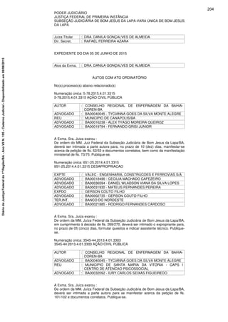 PODER JUDICIÁRIO
JUSTIÇA FEDERAL DE PRIMEIRA INSTÂNCIA
SUBSEÇÃO JUDICIÁRIA DE BOM JESUS DA LAPA-VARA ÚNICA DE BOM JESUS
DA LAPA
Juiza Titular : DRA. DANILA GONÇALVES DE ALMEIDA
Dir. Secret. : RAFAEL FERREIRA AZARA
EXPEDIENTE DO DIA 05 DE JUNHO DE 2015
Atos da Exma. : DRA. DANILA GONÇALVES DE ALMEIDA
AUTOS COM ATO ORDINATÓRIO
No(s) processo(s) abaixo relacionado(s)
Numeração única: 5-78.2015.4.01.3315
5-78.2015.4.01.3315 AÇÃO CIVIL PÚBLICA
AUTOR : CONSELHO REGIONAL DE ENFERMAGEM DA BAHIA-
COREN-BA
ADVOGADO : BA00040045 - TYCIANNA GOES DA SILVA MONTE ALEGRE
REU : MUNICIPIO DE CANAPOLIS/BA
ADVOGADO : BA00016238 - ALEX TYAGO MOREIRA QUEIROZ
ADVOGADO : BA00019794 - FERNANDO GRISI JUNIOR
A Exma. Sra. Juiza exarou :
De ordem do MM. Juiz Federal da Subseção Judiciária de Bom Jesus da Lapa/BA,
deverá ser intimada a parte autora para, no prazo de 10 (dez) dias, manifestar-se
acerca da petição de fls. 52/53 e documentos correlatos, bem como da manifestação
ministerial de fls. 73/75. Publique-se.
Numeração única: 651-25.2014.4.01.3315
651-25.2014.4.01.3315 DESAPROPRIACAO
EXPTE : VALEC - ENGENHARIA, CONSTRUCOES E FERROVIAS S/A
ADVOGADO : BA00018496 - CECILIA MACHADO CAFEZEIRO
ADVOGADO : BA00036594 - DANIEL WLADSON VIANA DA SILVA LOPES
ADVOGADO : BA00031930 - MATEUS FERNANDES PEREIRA
EXPDO : GERSON COUTO FILHO
ADVOGADO : BA00002735 - GERSON COUTO FILHO
TER.INT. : BANCO DO NORDESTE
ADVOGADO : BA00021885 - RODRIGO FERNANDES CARDOSO
A Exma. Sra. Juiza exarou :
De ordem da MM. Juíza Federal da Subseção Judiciária de Bom Jesus da Lapa/BA,
em cumprimento à decisão de fls. 269/270, deverá ser intimado o expropriante para,
no prazo de 05 (cinco) dias, formular quesitos e indicar assistente técnico. Publique-
se.
Numeração única: 3545-44.2013.4.01.3303
3545-44.2013.4.01.3303 AÇÃO CIVIL PÚBLICA
AUTOR : CONSELHO REGIONAL DE ENFERMAGEM DA BAHIA-
COREN-BA
ADVOGADO : BA00040045 - TYCIANNA GOES DA SILVA MONTE ALEGRE
REU : MUNICIPIO DE SANTA MARIA DA VITORIA - CAPS I
CENTRO DE ATENCAO PSICOSSOCIAL
ADVOGADO : BA00032092 - IURY CARLOS SEIXAS FIGUEIREDO
A Exma. Sra. Juiza exarou :
De ordem da MM. Juíza Federal da Subseção Judiciária de Bom Jesus da Lapa/BA,
deverá ser intimada a parte autora para se manifestar acerca da petição de fls.
101/102 e documentos correlatos. Publique-se.
204
DiáriodaJustiçaFederalda1ªRegião/BA-AnoVIIN.105-CadernoJudicial-Disponibilizadoem08/06/2015
 