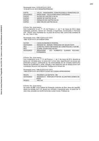 Numeração única: 13-55.2015.4.01.3315
13-55.2015.4.01.3315 DESAPROPRIACAO
EXPTE : VALEC - ENGENHARIA, CONSTRUCOES E FERROVIAS S/A
ADVOGADO : BA00018496 - CECILIA MACHADO CAFEZEIRO
EXPDO : ALEIXO DE CASTRO E SILVA
EXPDO : ANDRE DE CASTRO SILVA
EXPDO : REINALDO DE CASTRO SILVA
EXPDO : AMILTON DE CASTRO SILVA
A Exma. Sra. Juiza exarou :
Com fundamento no art. 7º, VII, da Portaria n. 1, de 11 de março de 2014, desta
Subseção Judiciária, deverá ser intimada a Engenharia, Construções e Ferrovias
S/A - VALEC, para manifestar-se, no prazo de 5(cinco) dias, acerca das certidões de
fls. 143, 144v e 145v.
Numeração única: 1990-19.2014.4.01.3315
1990-19.2014.4.01.3315 MONITORIA
AUTOR : CAIXA ECONOMICA FEDERAL
ADVOGADO : BA00035192 - MONIZE TRANCOSO DE SOUZA ACHY
RÉU : CONSTRU FORTE MATERIAIS DE CONSTRUCAO LTDA ME
RÉU : ELAINE CESAR DIAS NEVES
ADVOGADO : BA00032948 - LEO HUMBERTO GUANAIS ROCHAEL
FERNANDES
A Exma. Sra. Juiza exarou :
Com fundamento no art. 7º, IV, da Portaria n. 1, de 11 de março de 2014, deverão as
partes ser intimadas para, no prazo de 5 (cinco) dias, especificarem as provas que
pretendem produzir, justificando-as. Na eventualidade de ser arrolada testemunha
deverá ser qualificada e, ainda, indicado o fato específico que se deseja provar com
a produção da prova oral requerida. Publique-se e intimem-se.
Numeração única: 1496-23.2015.4.01.3315
1496-23.2015.4.01.3315 RESTITUICAO DE COISAS APREENDIDAS
REQTE : RICARDO LUIZ BATISTA - ME
ADVOGADO : BA00025010 - IRAPUAN ATHAYDE ALCANTARA GOMES DE
ASSIS
REQDO : NAO HA
A Exma. Sra. Juiza exarou :
De ordem da MM. Juíza Federal da Subseção Judiciária de Bom Jesus da Lapa/BA,
diante da certidão de fl. 23, deverá ser intimado o requerente para, no prazo de 10
(dez) dias, proceder ao recolhimento das custas iniciais. Publique-se.
205
DiáriodaJustiçaFederalda1ªRegião/BA-AnoVIIN.105-CadernoJudicial-Disponibilizadoem08/06/2015
 