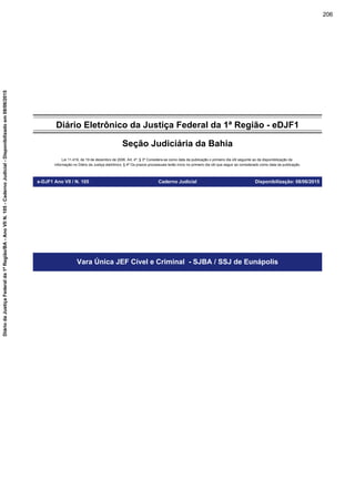 Diário Eletrônico da Justiça Federal da 1ª Região - eDJF1
Seção Judiciária da Bahia
Lei 11.419, de 19 de dezembro de 2006. Art. 4º, § 3º Considera-se como data da publicação o primeiro dia útil seguinte ao da disponibilização da
informação no Diário da Justiça eletrônico; § 4º Os prazos processuais terão início no primeiro dia útil que seguir ao considerado como data da publicação.
e-DJF1 Ano VII / N. 105 Caderno Judicial Disponibilização: 08/06/2015
Vara Única JEF Cível e Criminal - SJBA / SSJ de Eunápolis
206
DiáriodaJustiçaFederalda1ªRegião/BA-AnoVIIN.105-CadernoJudicial-Disponibilizadoem08/06/2015
 