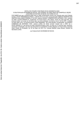 EDITAL DE CITAÇÃO COM PRAZO DE 60 (SESSENTA) DIAS
O DOUTOR ALEX SCHRAMM DE ROCHA, JUIZ FEDERAL DA VARA ÚNICA DE EUNÁPOLIS, SEÇÃO
JUDICIÁRIA DO ESTADO DA BAHIA, NA FORMA DA LEI,
FAZ SABER aos que o presente edital virem ou dele conhecimento tiverem que, perante este Juízo Federal,
tramita a AÇÃO ORDINÁRIA/OUTRAS n. 1706-26.2014.4.01.3310, promovida pelo FABRICIO PEREIRA DOS
SANTOS contra UNIAO FEDERAL E OUTRO, estando NORSAT COMÉRCIO DE ANTENAS LTDA., portador
do CNPJ n.00.657.509/0001-01, atualmente, em local incerto e não sabido. Tendo em vista esse fato, pelo
presente edital, com prazo de 30 (trinta) dias, que será publicado, nos termos do art. 232 do CPC, e afixado
na sede deste Juízo, na Avenida Antônio Carlos Magalhães, 160, Dinah Borges, Eunápolis/BA, cita NORSAT
COMERCIO DE ANTENAS LTDA., pessoa jurídica de direito privado, inscrita sob o CNPJ de n.
00.657.509/0001-01, dos termos da ação supramencionada e para, no prazo de 15 (quinze) dias, querendo,
apresentar contestação, sob pena de presumirem-se verdadeiros os fatos alegados na inicial. Dado e passado
nesta Cidade de Eunápolis, em 22 de Maio de 2015. Eu, (Larissa Macedo Lessa Borba), Diretora de
Secretaria conferi.
Juiz Federal ALEX SCHRAMM DE ROCHA
207
DiáriodaJustiçaFederalda1ªRegião/BA-AnoVIIN.105-CadernoJudicial-Disponibilizadoem08/06/2015
 