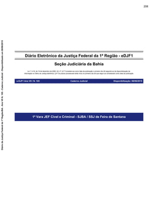 Diário Eletrônico da Justiça Federal da 1ª Região - eDJF1
Seção Judiciária da Bahia
Lei 11.419, de 19 de dezembro de 2006. Art. 4º, § 3º Considera-se como data da publicação o primeiro dia útil seguinte ao da disponibilização da
informação no Diário da Justiça eletrônico; § 4º Os prazos processuais terão início no primeiro dia útil que seguir ao considerado como data da publicação.
e-DJF1 Ano VII / N. 105 Caderno Judicial Disponibilização: 08/06/2015
1ª Vara JEF Cível e Criminal - SJBA / SSJ de Feira de Santana
208
DiáriodaJustiçaFederalda1ªRegião/BA-AnoVIIN.105-CadernoJudicial-Disponibilizadoem08/06/2015
 