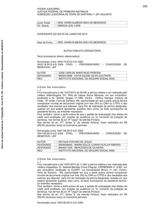 PODER JUDICIÁRIO
JUSTIÇA FEDERAL DE PRIMEIRA INSTÂNCIA
SUBSEÇÃO JUDICIÁRIA DE FEIRA DE SANTANA-1º JEF ADJUNTO
Juiza Titular : DRA. KARIN ALMEIDA WEH DE MEDEIROS
Dir. Secret. : MARCIA LEAL LARA
EXPEDIENTE DO DIA 05 DE JUNHO DE 2015
Atos da Exma. : DRA. KARIN ALMEIDA WEH DE MEDEIROS
AUTOS COM ATO ORDINATÓRIO
No(s) processo(s) abaixo relacionado(s)
Numeração única: 5433-74.2015.4.01.3304
5433-74.2015.4.01.3304 CÍVEL / PREVIDENCIÁRIO / CONCESSÃO DE
BENEFÍCIO / JEF
AUTOR : JOSE CARLOS ANASTACIO PEREIRA
ADVOGADO : BA00018088 - KATIA SILENE SILVA COUTINHO
REU : INSTITUTO NACIONAL DO SEGURO SOCIAL INSS
A Exma. Sra. Juiza exarou :
(...)
Fica marcada para o dia 14/07/2015 às 08:40h a perícia médica a ser realizada pelo
médico oftalmologista, Drª. Ritta de Cássia Souza Marques, em seu consultório,
localizado à Av. Getúlio Vargas, nº.1085, Centro - Edifício Sawaya, Instituto da
Visão, 10º andar, Feira de Santana- BA, oportunidade em que a parte autora deverá
comparecer munida de documento original com foto (RG ou CNH ou CTPS) e dos
resultados dos exames que dispuser, para fins de realização da perícia designada,
ocasião em que poderá apresentar quesitos, bem como, se fazer acompanhar de
assistente técnico, se entender necessário.
Fica, também, ciente a parte autora de que o pedido de antecipação dos efeitos da
tutela será analisado, por ocasião da audiência ou no momento da prolação da
sentença, nos termos da art. 9º "caput" da referida Portaria.
Nos termos do art. 41º, alínea "a" da referida Portaria, ficam arbitrados em R$
200,00 (duzentos reais) os honorários periciais.
Numeração única: 5447-58.2015.4.01.3304
5447-58.2015.4.01.3304 CÍVEL / PREVIDENCIÁRIO / CONCESSÃO DE
BENEFÍCIO / JEF
AUTOR : NATALIA AVELINO DE JESUS
ADVOGADO : BA00038835 - MARIA DULCE CUNHA VILALVA RIBEIRO
ADVOGADO : BA00011520 - MERCEDES DE OLIVEIRA
REU : INSTITUTO NACIONAL DO SEGURO SOCIAL INSS
A Exma. Sra. Juiza exarou :
(...)
Fica marcada para o dia 16/07/2015 às 11:00h a perícia médica a ser realizada pelo
médico ortopedista, Dr. Aderbal Mendes Freire D'Aguiar, CREMEB/BA nº. 8.967, em
seu consultório, localizado na CLIORT, rua Comandante Almiro, nº. 431, Centro,
Feira de Santana - BA, oportunidade em que a parte autora deverá comparecer
munida de documento original com foto (RG ou CNH ou CTPS) e dos resultados dos
exames que dispuser, para fins de realização da perícia designada, ocasião em que
poderá apresentar quesitos, bem como, se fazer acompanhar de assistente técnico,
se entender necessário.
Fica, também, ciente a parte autora de que o pedido de antecipação dos efeitos da
tutela será analisado, por ocasião da audiência ou no momento da prolação da
sentença, nos termos da art. 9º "caput" da referida Portaria.
Nos termos do art. 41º, alínea "a" da referida Portaria, ficam arbitrados em R$
200,00 (duzentos reais) os honorários periciais.
Numeração única: 5452-80.2015.4.01.3304
209
DiáriodaJustiçaFederalda1ªRegião/BA-AnoVIIN.105-CadernoJudicial-Disponibilizadoem08/06/2015
 
