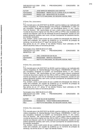 5452-80.2015.4.01.3304 CÍVEL / PREVIDENCIÁRIO / CONCESSÃO DE
BENEFÍCIO / JEF
AUTOR : JOSE MARCOS MENEZES DOS SANTOS
ADVOGADO : BA00038835 - MARIA DULCE CUNHA VILALVA RIBEIRO
ADVOGADO : BA00011520 - MERCEDES DE OLIVEIRA
REU : INSTITUTO NACIONAL DO SEGURO SOCIAL INSS
A Exma. Sra. Juiza exarou :
(...)
Fica marcada para o dia 20/07/2015 às 09:00h a perícia médica a ser realizada pelo
médico ortopedista, Dr. Aderbal Mendes Freire D'Aguiar, CREMEB/BA nº. 8.967, em
seu consultório, localizado na CLIORT, rua Comandante Almiro, nº. 431, Centro,
Feira de Santana - BA, oportunidade em que a parte autora deverá comparecer
munida de documento original com foto (RG ou CNH ou CTPS) e dos resultados dos
exames que dispuser, para fins de realização da perícia designada, ocasião em que
poderá apresentar quesitos, bem como, se fazer acompanhar de assistente técnico,
se entender necessário.
Fica, também, ciente a parte autora de que o pedido de antecipação dos efeitos da
tutela será analisado, por ocasião da audiência ou no momento da prolação da
sentença, nos termos da art. 9º "caput" da referida Portaria.
Nos termos do art. 41º, alínea "a" da referida Portaria, ficam arbitrados em R$
200,00 (duzentos reais) os honorários periciais.
Numeração única: 5426-82.2015.4.01.3304
5426-82.2015.4.01.3304 CÍVEL / PREVIDENCIÁRIO / CONCESSÃO DE
BENEFÍCIO / JEF
AUTOR : JOEL CONCEICAO DA SILVA
ADVOGADO : BA00024856 - MARCELA BEZERRA
REU : INSTITUTO NACIONAL DO SEGURO SOCIAL INSS
A Exma. Sra. Juiza exarou :
(...)
Fica marcada para o dia 20/07/2015 às 08:30h a perícia médica a ser realizada pelo
médico ortopedista, Dr. Aderbal Mendes Freire D'Aguiar, CREMEB/BA nº. 8.967, em
seu consultório, localizado na CLIORT, rua Comandante Almiro, nº. 431, Centro,
Feira de Santana - BA, oportunidade em que a parte autora deverá comparecer
munida de documento original com foto (RG ou CNH ou CTPS) e dos resultados dos
exames que dispuser, para fins de realização da perícia designada, ocasião em que
poderá apresentar quesitos, bem como, se fazer acompanhar de assistente técnico,
se entender necessário.
Fica, também, ciente a parte autora de que o pedido de antecipação dos efeitos da
tutela será analisado, por ocasião da audiência ou no momento da prolação da
sentença, nos termos da art. 9º "caput" da referida Portaria.
Nos termos do art. 41º, alínea "a" da referida Portaria, ficam arbitrados em R$
200,00 (duzentos reais) os honorários periciais.
Numeração única: 5085-56.2015.4.01.3304
5085-56.2015.4.01.3304 CÍVEL / PREVIDENCIÁRIO / CONCESSÃO DE
BENEFÍCIO / JEF
AUTOR : JOSE SILVA DE QUEIROZ
ADVOGADO : BA00028732 - TIAGO RAMOS MASCARENHAS
REU : INSTITUTO NACIONAL DO SEGURO SOCIAL INSS
A Exma. Sra. Juiza exarou :
(...)
Fica marcada para o dia 20/07/2015 às 08:00h a perícia médica a ser realizada pelo
médico ortopedista, Dr. Aderbal Mendes Freire D'Aguiar, CREMEB/BA nº. 8.967, em
seu consultório, localizado na CLIORT, rua Comandante Almiro, nº. 431, Centro,
Feira de Santana - BA, oportunidade em que a parte autora deverá comparecer
munida de documento original com foto (RG ou CNH ou CTPS) e dos resultados dos
exames que dispuser, para fins de realização da perícia designada, ocasião em que
poderá apresentar quesitos, bem como, se fazer acompanhar de assistente técnico,
se entender necessário.
Fica, também, ciente a parte autora de que o pedido de antecipação dos efeitos da
tutela será analisado, por ocasião da audiência ou no momento da prolação da
sentença, nos termos da art. 9º "caput" da referida Portaria.
210
DiáriodaJustiçaFederalda1ªRegião/BA-AnoVIIN.105-CadernoJudicial-Disponibilizadoem08/06/2015
 