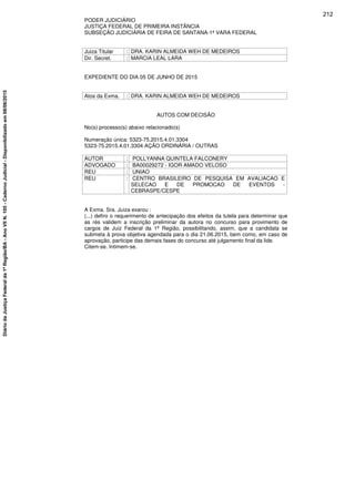 PODER JUDICIÁRIO
JUSTIÇA FEDERAL DE PRIMEIRA INSTÂNCIA
SUBSEÇÃO JUDICIÁRIA DE FEIRA DE SANTANA-1ª VARA FEDERAL
Juiza Titular : DRA. KARIN ALMEIDA WEH DE MEDEIROS
Dir. Secret. : MARCIA LEAL LARA
EXPEDIENTE DO DIA 05 DE JUNHO DE 2015
Atos da Exma. : DRA. KARIN ALMEIDA WEH DE MEDEIROS
AUTOS COM DECISÃO
No(s) processo(s) abaixo relacionado(s)
Numeração única: 5323-75.2015.4.01.3304
5323-75.2015.4.01.3304 AÇÃO ORDINÁRIA / OUTRAS
AUTOR : POLLYANNA QUINTELA FALCONERY
ADVOGADO : BA00029272 - IGOR AMADO VELOSO
REU : UNIAO
REU : CENTRO BRASILEIRO DE PESQUISA EM AVALIACAO E
SELECAO E DE PROMOCAO DE EVENTOS -
CEBRASPE/CESPE
A Exma. Sra. Juiza exarou :
(...) defiro o requerimento de antecipação dos efeitos da tutela para determinar que
as rés validem a inscrição preliminar da autora no concurso para provimento de
cargos de Juiz Federal da 1ª Região, possibilitando, assim, que a candidata se
submeta à prova objetiva agendada para o dia 21.06.2015, bem como, em caso de
aprovação, participe das demais fases do concurso até julgamento final da lide.
Citem-se. Intimem-se.
212
DiáriodaJustiçaFederalda1ªRegião/BA-AnoVIIN.105-CadernoJudicial-Disponibilizadoem08/06/2015
 