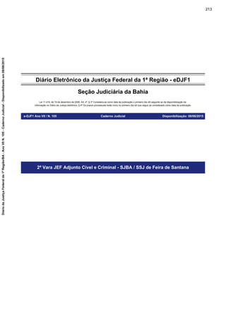 Diário Eletrônico da Justiça Federal da 1ª Região - eDJF1
Seção Judiciária da Bahia
Lei 11.419, de 19 de dezembro de 2006. Art. 4º, § 3º Considera-se como data da publicação o primeiro dia útil seguinte ao da disponibilização da
informação no Diário da Justiça eletrônico; § 4º Os prazos processuais terão início no primeiro dia útil que seguir ao considerado como data da publicação.
e-DJF1 Ano VII / N. 105 Caderno Judicial Disponibilização: 08/06/2015
2ª Vara JEF Adjunto Cível e Criminal - SJBA / SSJ de Feira de Santana
213
DiáriodaJustiçaFederalda1ªRegião/BA-AnoVIIN.105-CadernoJudicial-Disponibilizadoem08/06/2015
 