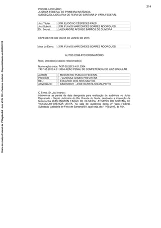 PODER JUDICIÁRIO
JUSTIÇA FEDERAL DE PRIMEIRA INSTÂNCIA
SUBSEÇÃO JUDICIÁRIA DE FEIRA DE SANTANA-2ª VARA FEDERAL
Juiz Titular : DR. EUDÓXIO CÊSPEDES PAES
Juiz Substit. : DR. FLAVIO MARCONDES SOARES RODRIGUES
Dir. Secret. : ALEXANDRE AFONSO BARROS DE OLIVEIRA
EXPEDIENTE DO DIA 05 DE JUNHO DE 2015
Atos do Exmo. : DR. FLAVIO MARCONDES SOARES RODRIGUES
AUTOS COM ATO ORDINATÓRIO
No(s) processo(s) abaixo relacionado(s)
Numeração única: 7437-55.2013.4.01.3304
7437-55.2013.4.01.3304 AÇÃO PENAL DE COMPETÊNCIA DO JUIZ SINGULAR
AUTOR : MINISTERIO PUBLICO FEDERAL
PROCUR : - VANESSA GOMES PREVITERA
REU : EDUARDO DOS REIS SANTOS
ADVOGADO : BA00028021 - JOSE BATISTA SOUZA PINTO
O Exmo. Sr. Juiz exarou :
intimem-se as partes da data designada para realização da audiência no Juízo
Deprecado - Seção Judiciária do Rio Grande do Norte, destinada a inquirição da
testemunha WASHINGTON FAÇÃO DE OLIVEIRA, ATRAVÉS DO SISTEMA DE
VIDEOCONFERÊNCIA ATIVA, na sala de audiência desta 2ª Vara Federal,
Subseção Judiciária de Feira de Santana/BA, qual seja, dia 17/06/2015, às 15h.
214
DiáriodaJustiçaFederalda1ªRegião/BA-AnoVIIN.105-CadernoJudicial-Disponibilizadoem08/06/2015
 