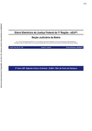 Diário Eletrônico da Justiça Federal da 1ª Região - eDJF1
Seção Judiciária da Bahia
Lei 11.419, de 19 de dezembro de 2006. Art. 4º, § 3º Considera-se como data da publicação o primeiro dia útil seguinte ao da disponibilização da
informação no Diário da Justiça eletrônico; § 4º Os prazos processuais terão início no primeiro dia útil que seguir ao considerado como data da publicação.
e-DJF1 Ano VII / N. 105 Caderno Judicial Disponibilização: 08/06/2015
3ª Vara JEF Adjunto Cível e Criminal - SJBA / SSJ de Feira de Santana
216
DiáriodaJustiçaFederalda1ªRegião/BA-AnoVIIN.105-CadernoJudicial-Disponibilizadoem08/06/2015
 