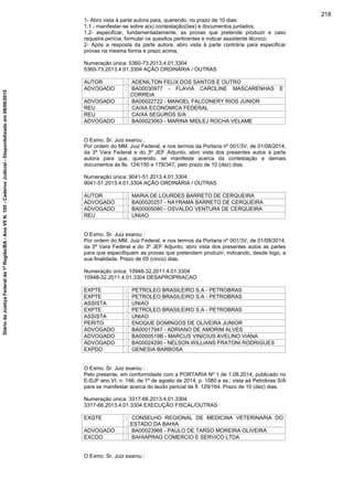 1- Abro vista à parte autora para, querendo, no prazo de 10 dias:
1.1 - manifestar-se sobre a(s) contestação(ões) e documentos juntados;
1.2- especificar, fundamentadamente, as provas que pretende produzir e caso
requeira perícia, formular os quesitos pertinentes e indicar assistente técnico;
2- Após a resposta da parte autora, abro vista à parte contrária para especificar
provas na mesma forma e prazo acima.
Numeração única: 5360-73.2013.4.01.3304
5360-73.2013.4.01.3304 AÇÃO ORDINÁRIA / OUTRAS
AUTOR : ADENILTON FELIX DOS SANTOS E OUTRO
ADVOGADO : BA00030977 - FLAVIA CAROLINE MASCARENHAS E
CORREIA
ADVOGADO : BA00022722 - MANOEL FALCONERY RIOS JUNIOR
REU : CAIXA ECONOMICA FEDERAL
REU : CAIXA SEGUROS S/A
ADVOGADO : BA00023063 - MARINA MIDLEJ ROCHA VELAME
O Exmo. Sr. Juiz exarou :
Por ordem do MM. Juiz Federal, e nos termos da Portaria nº 001/3V, de 01/08/2014,
da 3ª Vara Federal e do 3º JEF Adjunto, abro vista dos presentes autos à parte
autora para que, querendo, se manifeste acerca da contestação e demais
documentos às fls. 124/150 e 178/347, pelo prazo de 10 (dez) dias.
Numeração única: 9041-51.2013.4.01.3304
9041-51.2013.4.01.3304 AÇÃO ORDINÁRIA / OUTRAS
AUTOR : MARIA DE LOURDES BARRETO DE CERQUEIRA
ADVOGADO : BA00020257 - NAYRAMA BARRETO DE CERQUEIRA
ADVOGADO : BA00005080 - OSVALDO VENTURA DE CERQUEIRA
REU : UNIAO
O Exmo. Sr. Juiz exarou :
Por ordem do MM. Juiz Federal, e nos termos da Portaria nº 001/3V, de 01/08/2014,
da 3ª Vara Federal e do 3º JEF Adjunto, abro vista dos presentes autos as partes
para que especifiquem as provas que pretendem produzir, indicando, desde logo, a
sua finalidade. Prazo de 05 (cinco) dias.
Numeração única: 10948-32.2011.4.01.3304
10948-32.2011.4.01.3304 DESAPROPRIACAO
EXPTE : PETROLEO BRASILEIRO S.A - PETROBRAS
EXPTE : PETROLEO BRASILEIRO S.A - PETROBRAS
ASSISTA : UNIAO
EXPTE : PETROLEO BRASILEIRO S.A - PETROBRAS
ASSISTA : UNIAO
PERITO : ENOQUE DOMINGOS DE OLIVEIRA JUNIOR
ADVOGADO : BA00017947 - ADRIANO DE AMORIM ALVES
ADVOGADO : BA0000519B - MARCUS VINICIUS AVELINO VIANA
ADVOGADO : BA00024290 - NELSON WILLIANS FRATONI RODRIGUES
EXPDO : GENESIA BARBOSA
O Exmo. Sr. Juiz exarou :
Pelo presente, em conformidade com a PORTARIA Nº 1 de 1.08.2014, publicado no
E-DJF ano VI, n. 146, de 1º de agosto de 2014, p. 1080 e ss.; vista aà Petrobras S/A
para se manifestar acerca do laudo pericial de fl. 129/164. Prazo de 10 (dez) dias.
Numeração única: 3317-66.2013.4.01.3304
3317-66.2013.4.01.3304 EXECUÇÃO FISCAL/OUTRAS
EXQTE : CONSELHO REGIONAL DE MEDICINA VETERINARIA DO
ESTADO DA BAHIA
ADVOGADO : BA00023966 - PAULO DE TARSO MOREIRA OLIVEIRA
EXCDO : BAHIAPRAG COMERCIO E SERVICO LTDA
O Exmo. Sr. Juiz exarou :
218
DiáriodaJustiçaFederalda1ªRegião/BA-AnoVIIN.105-CadernoJudicial-Disponibilizadoem08/06/2015
 