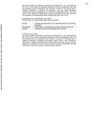 De ordem do MM. Juiz Federal e nos termos da Portaria Nº 01, de 01 de agosto de
2014, da 3ª Vara Federal da Subseção Judiciária de Feira de Santana/BA, abro vista
dos presentes autos ao exequente, para fornecer, no prazo de 15 (quinze) dias, o
endereço atualizado e completo do executado, visto que faltam elementos
indispensáveis para a realização do ato (número da casa/prédio/lote à fl. 18), assim
como o valor unificado do débito para o regular prosseguimento do feito, sob pena
de suspensão do processamento desta execução pelo prazo de um ano.
Numeração única: 10876-45.2011.4.01.3304
10876-45.2011.4.01.3304 EXECUÇÃO FISCAL/OUTRAS
EXQTE : CONSELHO REGIONAL DE CONTABILIDADE DO ESTADO
DA BAHIA
ADVOGADO : BA00016256 - EUSEBIO DE OLIVEIRA CARVALHO FILHO
EXCDO : ANTONIO CARLOS CERQUEIRA DE OLIVEIRA
O Exmo. Sr. Juiz exarou :
De ordem do MM. Juiz Federal e nos termos da Portaria Nº 01, de 01 de agosto de
2014, da 3ª Vara Federal d Subseção Judiciária de Feira de Santana/BA, abro vista
dos presentes autos ao exequente, para fornecer, no prazo de 15 (quinze) dias, o
endereço atualizado e completo do executado, assim como o valor unificado do
débito para o regular prosseguimento do feito. Nada sendo feito no prazo referido,
realize-se a suspensão do curso desta execução até nova manifestação da parte
interessada, a qual deve controlar os prazos de seu interesse.
219
DiáriodaJustiçaFederalda1ªRegião/BA-AnoVIIN.105-CadernoJudicial-Disponibilizadoem08/06/2015
 