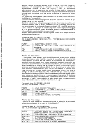 averbar o tempo de serviço laborado de 07/10/1986 a 15/09/1993. Condeno a
autarquia, por conseqüência, a conceder à parte autora o benefício de
aposentadoria especial, a partir de 15.01.2013 (data do requerimento
administrativo), com o pagamento das parcelas devidas desde o requerimento
administrativo. O montante devido deverá ser corrigido monetariamente e sobre ele
incidirão juros moratórios, tudo nos termos do Manual de Cálculos da Justiça
Federal.
Por conseguinte, declaro extinto o feito com resolução de mérito (artigo 269, inciso I,
do Código de Processo Civil).
Deixo de condenar o INSS ao pagamento de custas processuais em face do que
dispõe o art. 4º da Lei nº 9.289/96.
Condeno, entretanto, a autarquia ao pagamento dos honorários advocatícios, em
face do que dispõe o art. 20, e seus parágrafos, do CPC, que arbitro em 10% (dez
por cento) do valor da condenação. Nos termos do art. 475, I, do CPC, e tendo em
vista a ausência de subsunção do caso a qualquer das hipóteses previstas nos §§ 2º
e 3º do aludido dispositivo, deverá a presente sentença, independentemente da
interposição de recurso voluntário, ser submetida à
superior apreciação do colendo Tribunal Regional Federal da 1ª Região. Publique-
se. Registre-se. Intimem-se."
Numeração única: 10110-62.2015.4.01.3300
10110-62.2015.4.01.3300 AÇÃO ORDINÁRIA / PREVIDENCIÁRIA / CONCESSÃO
DE BENEFÍCIO
AUTOR : GILBERTO DIAS DA SILVA LOPES
ADVOGADO : BA00012236 - RITA DE CASSIA COSTA BRANDAO DE
MIRANDA
REU : INSTITUTO NACIONAL DO SEGURO SOCIAL - INSS
REU : FUNCEF FUNDACAO DOS ECONOMIARIOS FEDERAIS
A Exma. Sra. Juiza exarou :
"[...] Compete à parte autora a prova do fato constitutivo do seu direito, devendo
apresentar início de prova material a respeito da convivência sob o mesmo teto,
como afirmado na inicial. Em se tratando de documentos que comprovem a
existência de união estável, deve o autor apresentar quaisquer documentos que
comprovem a convivência na qualidade de companheiros, tais como cartas, fotos,
apólice de seguros etc. Note-se que, ao contrário do quanto informado pelo autor, o
endereço constante da certidão de óbito é diverso do endereço do autor. Assim,
deve também o autor esclarecer a razão para incluir a FUNCEF na presente ação,
haja vista que não formulou pedido contra esta pessoa jurídica, sob pena de
extinção do feito com relação a esta parte. Tendo em vista que não há no processo
administrativo qualquer documento que aponte a existência de união estável entre o
autor a segurada falecida, intime-se o requerente para, no prazo de 10 (dez) dias,
apresentar documentos que comprovem a existência da aludida união e esclarecer
se mantém a FUNCEF no pólo passivo da ação. Deverá ainda, no mesmo prazo, o
autor indicar se tem provas a produzir, especificando-as. [...]"
Numeração única: 21815-91.2014.4.01.3300
21815-91.2014.4.01.3300 EXIBICAO
REQTE : ADILIO RESENDE FERNANDES
ADVOGADO : CE00017866 - JULIO CARLOS SAMPAIO NETO
REQDO : UNIAO FEDERAL
REQDO : ESTADO DA BAHIA
REQDO : MUNICIPIO DE TEIXEIRA DE FREITAS
A Exma. Sra. Juiza exarou :
"Intime-se a parte autora para manifestar-se sobre as alegações e documentos
apresentados pela parte ré, no prazo de 10 (dez) dias. [...]"
Numeração única: 4211-20.2014.4.01.3300
4211-20.2014.4.01.3300 AÇÃO ORDINÁRIA / OUTRAS
AUTOR : INSTITUTO BRASIL DE PRESERVACAO AMBIENTAL E
DESENVOLVIMENTO SUSTENTAVEL LTDA
ADVOGADO : BA00025962 - CARLOS EDUARDO MELO DE ANDRADE
ADVOGADO : SP00178698 - ELMILTON PAIVA DO PRADO
REU : CAIXA ECONOMICA FEDERAL
ADVOGADO : BA00015265 - MARCELO MIGUEL ROSSI
ADVOGADO : BA00011631 - MYRON DE MOURA MARANHAO
22
DiáriodaJustiçaFederalda1ªRegião/BA-AnoVIIN.105-CadernoJudicial-Disponibilizadoem08/06/2015
 