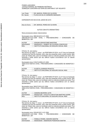 PODER JUDICIÁRIO
JUSTIÇA FEDERAL DE PRIMEIRA INSTÂNCIA
SUBSEÇÃO JUDICIÁRIA DE FEIRA DE SANTANA-3º JEF ADJUNTO
Juiz Titular : DR. MARCEL PERES DE OLIVEIRA
Dir. Secret. : FLÁVIA DA SILVA CARNEIRO MARQUES
EXPEDIENTE DO DIA 05 DE JUNHO DE 2015
Atos do Exmo. : DR. MARCEL PERES DE OLIVEIRA
AUTOS COM ATO ORDINATÓRIO
No(s) processo(s) abaixo relacionado(s)
Numeração única: 2863-86.2013.4.01.3304
2863-86.2013.4.01.3304 CÍVEL / PREVIDENCIÁRIO / CONCESSÃO DE
BENEFÍCIO / JEF
AUTOR : EDIGAR CRISOSTOMO MASCENA
ADVOGADO : BA00025572 - ROBERT DE OLIVEIRA CONCEICAO
REU : INSTITUTO NACIONAL DO SEGURO SOCIAL INSS
O Exmo. Sr. Juiz exarou :
Nos termos do artigo 1º, inciso I, da PORTARIA Nº1/2014, da 3ª Vara da Subseção
Judiciária de Feira de Santana, abro vista dos presentes autos à parte autora, pelo
prazo de 10(dez) dias, para se manifestar sobre os cálculos juntados aos autos. Fica
advertida a parte autora que seu silêncio implica concordância com os valores
apresentados.
Numeração única: 6145-74.2009.4.01.3304
2009.33.04.702919-5 CÍVEL / PREVIDENCIÁRIO / CONCESSÃO DE BENEFÍCIO /
JEF
AUTOR : ELIZETE LOGRADO PEIXOTO
REU : INSTITUTO NACIONAL DO SEGURO SOCIAL INSS
O Exmo. Sr. Juiz exarou :
Nos termos do artigo 1º, inciso I, da PORTARIA Nº1/2014, da 3ª Vara da Subseção
Judiciária de Feira de Santana, abro vista dos presentes autos à parte autora, pelo
prazo de 10(dez) dias, para se manifestar sobre os cálculos juntados aos autos. Fica
advertida a parte autora que seu silêncio implica concordância com os valores
apresentados.
Numeração única: 395-57.2010.4.01.3304
2009.33.04.703978-9 CÍVEL / PREVIDENCIÁRIO / CONCESSÃO DE BENEFÍCIO /
JEF
AUTOR : SANDRA BEZERRA LEITE
ADVOGADO : BA00027206 - ATAULFO CHRYSTIAN MARTINS SODRE
REU : INSTITUTO NACIONAL DO SEGURO SOCIAL INSS
O Exmo. Sr. Juiz exarou :
Nos termos do artigo 1º, inciso I, da PORTARIA Nº1/2014, da 3ª Vara da Subseção
Judiciária de Feira de Santana, abro vista dos presentes autos à parte autora, pelo
prazo de 10(dez) dias, para se manifestar sobre os cálculos juntados aos autos. Fica
advertida a parte autora que seu silêncio implica concordância com os valores
apresentados.
Numeração única: 2234-83.2011.4.01.3304
2234-83.2011.4.01.3304 CÍVEL / PREVIDENCIÁRIO / CONCESSÃO DE
BENEFÍCIO / JEF
AUTOR : ROMULO ROMEL ISIDORIO BANTIM
ADVOGADO : BA00030546 - ANDERSON PODEROSO BANTIM
220
DiáriodaJustiçaFederalda1ªRegião/BA-AnoVIIN.105-CadernoJudicial-Disponibilizadoem08/06/2015
 