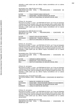 advertida a parte autora que seu silêncio implica concordância com os valores
apresentados.
Numeração única: 3556-70.2013.4.01.3304
3556-70.2013.4.01.3304 CÍVEL / PREVIDENCIÁRIO / CONCESSÃO DE
BENEFÍCIO / JEF
AUTOR : PAULO CEZAR CUNHA CARVALHO
ADVOGADO : BA00016860 - RICARDO BORGES DE SOUZA
REU : INSTITUTO NACIONAL DO SEGURO SOCIAL INSS
O Exmo. Sr. Juiz exarou :
Nos termos do artigo 1º, inciso I, da PORTARIA Nº1/2014, da 3ª Vara da Subseção
Judiciária de Feira de Santana, abro vista dos presentes autos à parte autora, pelo
prazo de 10(dez) dias, para se manifestar sobre os cálculos juntados aos autos. Fica
advertida a parte autora que seu silêncio implica concordância com os valores
apresentados.
Numeração única: 6803-59.2013.4.01.3304
6803-59.2013.4.01.3304 CÍVEL / PREVIDENCIÁRIO / CONCESSÃO DE
BENEFÍCIO / JEF
AUTOR : ROQUE COELHO DOS SANTOS
ADVOGADO : BA00021540 - THIANCLE ARAUJO
REU : INSTITUTO NACIONAL DO SEGURO SOCIAL INSS
O Exmo. Sr. Juiz exarou :
Nos termos do artigo 1º, inciso I, da PORTARIA Nº1/2014, da 3ª Vara da Subseção
Judiciária de Feira de Santana, abro vista dos presentes autos à parte autora, pelo
prazo de 10(dez) dias, para se manifestar sobre os cálculos juntados aos autos. Fica
advertida a parte autora que seu silêncio implica concordância com os valores
apresentados.
Numeração única: 7153-13.2014.4.01.3304
7153-13.2014.4.01.3304 CÍVEL / PREVIDENCIÁRIO / CONCESSÃO DE
BENEFÍCIO / JEF
AUTOR : ADRIANO ALMEIDA SANTOS
ADVOGADO : BA00037430 - ALEX COSTA DE JESUS
REU : INSTITUTO NACIONAL DO SEGURO SOCIAL INSS
O Exmo. Sr. Juiz exarou :
Nos termos do artigo 1º, inciso I, da PORTARIA Nº1/2014, da 3ª Vara da Subseção
Judiciária de Feira de Santana, abro vista dos presentes autos à parte autora, pelo
prazo de 10(dez) dias, para se manifestar sobre os cálculos juntados aos autos. Fica
advertida a parte autora que seu silêncio implica concordância com os valores
apresentados.
Numeração única: 914-32.2010.4.01.3304
2010.33.04.700294-4 CÍVEL / PREVIDENCIÁRIO / CONCESSÃO DE BENEFÍCIO /
JEF
AUTOR : MARIA DE LOURDES DE OLIVEIRA
ADVOGADO : BA00019898 - GRACEGEANDRE RIBEIRO DO NASCIMENTO
REU : INSTITUTO NACIONAL DO SEGURO SOCIAL INSS
CURADOR : JOSELITA SANTOS DE SANTANA
O Exmo. Sr. Juiz exarou :
Nos termos do artigo 1º, inciso I, da PORTARIA Nº1/2014, da 3ª Vara da Subseção
Judiciária de Feira de Santana, abro vista dos presentes autos à parte autora, pelo
prazo de 10(dez) dias, para se manifestar sobre os cálculos juntados aos autos. Fica
advertida a parte autora que seu silêncio implica concordância com os valores
apresentados.
Numeração única: 8858-85.2010.4.01.3304
8858-85.2010.4.01.3304 CÍVEL / PREVIDENCIÁRIO / CONCESSÃO DE
BENEFÍCIO / JEF
222
DiáriodaJustiçaFederalda1ªRegião/BA-AnoVIIN.105-CadernoJudicial-Disponibilizadoem08/06/2015
 