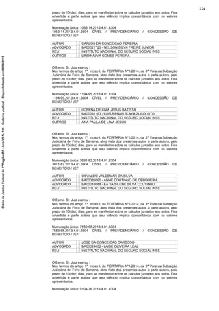 prazo de 10(dez) dias, para se manifestar sobre os cálculos juntados aos autos. Fica
advertida a parte autora que seu silêncio implica concordância com os valores
apresentados.
Numeração única: 1083-14.2013.4.01.3304
1083-14.2013.4.01.3304 CÍVEL / PREVIDENCIÁRIO / CONCESSÃO DE
BENEFÍCIO / JEF
AUTOR : CARLOS DA CONCEICAO PEREIRA
ADVOGADO : BA00021720 - NELSON SILVA FREIRE JUNIOR
REU : INSTITUTO NACIONAL DO SEGURO SOCIAL INSS
OUTROS : LINDINALVA GOMES PEREIRA
O Exmo. Sr. Juiz exarou :
Nos termos do artigo 1º, inciso I, da PORTARIA Nº1/2014, da 3ª Vara da Subseção
Judiciária de Feira de Santana, abro vista dos presentes autos à parte autora, pelo
prazo de 10(dez) dias, para se manifestar sobre os cálculos juntados aos autos. Fica
advertida a parte autora que seu silêncio implica concordância com os valores
apresentados.
Numeração única: 1194-95.2013.4.01.3304
1194-95.2013.4.01.3304 CÍVEL / PREVIDENCIÁRIO / CONCESSÃO DE
BENEFÍCIO / JEF
AUTOR : LORENA DE LIMA JESUS BATISTA
ADVOGADO : BA00031163 - LUIS RENAN BLAYA ZUCOLOTO
REU : INSTITUTO NACIONAL DO SEGURO SOCIAL INSS
OUTROS : ANA PAULA DE LIMA JESUS
O Exmo. Sr. Juiz exarou :
Nos termos do artigo 1º, inciso I, da PORTARIA Nº1/2014, da 3ª Vara da Subseção
Judiciária de Feira de Santana, abro vista dos presentes autos à parte autora, pelo
prazo de 10(dez) dias, para se manifestar sobre os cálculos juntados aos autos. Fica
advertida a parte autora que seu silêncio implica concordância com os valores
apresentados.
Numeração única: 3691-82.2013.4.01.3304
3691-82.2013.4.01.3304 CÍVEL / PREVIDENCIÁRIO / CONCESSÃO DE
BENEFÍCIO / JEF
AUTOR : OSVALDO VALDEMAR DA SILVA
ADVOGADO : BA00035090 - ANNE COUTINHO DE CERQUEIRA
ADVOGADO : BA00018088 - KATIA SILENE SILVA COUTINHO
REU : INSTITUTO NACIONAL DO SEGURO SOCIAL INSS
O Exmo. Sr. Juiz exarou :
Nos termos do artigo 1º, inciso I, da PORTARIA Nº1/2014, da 3ª Vara da Subseção
Judiciária de Feira de Santana, abro vista dos presentes autos à parte autora, pelo
prazo de 10(dez) dias, para se manifestar sobre os cálculos juntados aos autos. Fica
advertida a parte autora que seu silêncio implica concordância com os valores
apresentados.
Numeração única: 7559-68.2013.4.01.3304
7559-68.2013.4.01.3304 CÍVEL / PREVIDENCIÁRIO / CONCESSÃO DE
BENEFÍCIO / JEF
AUTOR : JOSE DA CONCEICAO CARDOSO
ADVOGADO : BA00024652 - LAISE OLIVEIRA LEAL
REU : INSTITUTO NACIONAL DO SEGURO SOCIAL INSS
O Exmo. Sr. Juiz exarou :
Nos termos do artigo 1º, inciso I, da PORTARIA Nº1/2014, da 3ª Vara da Subseção
Judiciária de Feira de Santana, abro vista dos presentes autos à parte autora, pelo
prazo de 10(dez) dias, para se manifestar sobre os cálculos juntados aos autos. Fica
advertida a parte autora que seu silêncio implica concordância com os valores
apresentados.
Numeração única: 9104-76.2013.4.01.3304
224
DiáriodaJustiçaFederalda1ªRegião/BA-AnoVIIN.105-CadernoJudicial-Disponibilizadoem08/06/2015
 