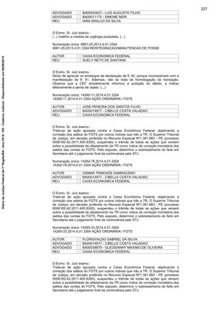ADVOGADO : BA00043637 - LUIZ AUGUSTO FILHO
ADVOGADO : BA00011170 - SIMONE NERI
REU : IARA ARAUJO DA SILVA
O Exmo. Sr. Juiz exarou :
(...) indefiro a medida de urgêngia postulada. (...)
Numeração única: 9961-25.2013.4.01.3304
9961-25.2013.4.01.3304 REINTEGRACAO/MANUTENCAO DE POSSE
AUTOR : CAIXA ECONOMICA FEDERAL
REU : SUELY NETO DE SANTANA
O Exmo. Sr. Juiz exarou :
Deixo de apreciar os embargos de declaração de fl. 92, porque incompatíveis com a
manifestação de fl. 91. Ademais, não se trata de homologação de transação.
Observe que a CEF simplesmente informou a quitação do débito, a indicar
efetivamente a perda de objeto. (...)
Numeração única: 14260-11.2014.4.01.3304
14260-11.2014.4.01.3304 AÇÃO ORDINÁRIA / FGTS
AUTOR : JOSE PEREIRA DOS SANTOS FILHO
ADVOGADO : BA00014877 - CIBELLE COSTA VALADAO
REU : CAIXA ECONOMICA FEDERAL
O Exmo. Sr. Juiz exarou :
Trata-se de ação ajuizada contra a Caixa Econômica Federal, objetivando a
correção dos saldos do FGTS por outros índices que não a TR. O Superior Tribunal
de Justiça, em decisão proferida no Recurso Especial Nº1.381.683 - PE (processo
0008182-42.2011.405.8300), suspendeu o trâmite de todas as ações que versem
sobre a possibilidade de afastamento da TR como índice de correção monetária dos
saldos das contas do FGTS. Pelo exposto, determino o sobrestamento do feito em
Secretaria até o julgamento final da controvérsia pelo STJ.
Numeração única: 14262-78.2014.4.01.3304
14262-78.2014.4.01.3304 AÇÃO ORDINÁRIA / FGTS
AUTOR : OSMAR TRINDADE DAMASCENO
ADVOGADO : BA00014877 - CIBELLE COSTA VALADAO
REU : CAIXA ECONOMICA FEDERAL
O Exmo. Sr. Juiz exarou :
Trata-se de ação ajuizada contra a Caixa Econômica Federal, objetivando a
correção dos saldos do FGTS por outros índices que não a TR. O Superior Tribunal
de Justiça, em decisão proferida no Recurso Especial Nº1.381.683 - PE (processo
0008182-42.2011.405.8300), suspendeu o trâmite de todas as ações que versem
sobre a possibilidade de afastamento da TR como índice de correção monetária dos
saldos das contas do FGTS. Pelo exposto, determino o sobrestamento do feito em
Secretaria até o julgamento final da controvérsia pelo STJ.
Numeração única: 14265-33.2014.4.01.3304
14265-33.2014.4.01.3304 AÇÃO ORDINÁRIA / FGTS
AUTOR : FLORISVALDO GABRIEL DA SILVA
ADVOGADO : BA00014877 - CIBELLE COSTA VALADAO
ADVOGADO : BA00038879 - GLEDSIANNY MAXIMO DE OLIVEIRA
REU : CAIXA ECONOMICA FEDERAL
O Exmo. Sr. Juiz exarou :
Trata-se de ação ajuizada contra a Caixa Econômica Federal, objetivando a
correção dos saldos do FGTS por outros índices que não a TR. O Superior Tribunal
de Justiça, em decisão proferida no Recurso Especial Nº1.381.683 - PE (processo
0008182-42.2011.405.8300), suspendeu o trâmite de todas as ações que versem
sobre a possibilidade de afastamento da TR como índice de correção monetária dos
saldos das contas do FGTS. Pelo exposto, determino o sobrestamento do feito em
Secretaria até o julgamento final da controvérsia pelo STJ.
227
DiáriodaJustiçaFederalda1ªRegião/BA-AnoVIIN.105-CadernoJudicial-Disponibilizadoem08/06/2015
 