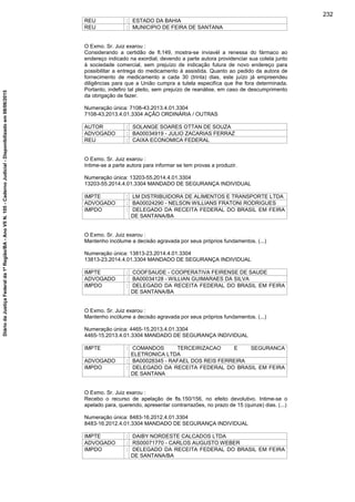 REU : ESTADO DA BAHIA
REU : MUNICIPIO DE FEIRA DE SANTANA
O Exmo. Sr. Juiz exarou :
Considerando a certidão de fl.149, mostra-se inviavél a renessa do fármaco ao
endereço indicado na exordial, devendo a parte autora providenciar sua coleta junto
à sociedade comercial, sem prejuízo de indicação futura de novo endereço para
possibilitar a entrega do medicamento à assistida. Quanto ao pedido da autora de
fornecimento de medicamento a cada 30 (trinta) dias, este juízo já empreendeu
diligências para que a União cumpra a tutela especifíca que lhe fora determinada.
Portanto, indefiro tal pleito, sem prejuízo de reanálise, em caso de descumprimento
da obrigação de fazer.
Numeração única: 7108-43.2013.4.01.3304
7108-43.2013.4.01.3304 AÇÃO ORDINÁRIA / OUTRAS
AUTOR : SOLANGE SOARES OTTAN DE SOUZA
ADVOGADO : BA00034919 - JULIO ZACARIAS FERRAZ
REU : CAIXA ECONOMICA FEDERAL
O Exmo. Sr. Juiz exarou :
Intime-se a parte autora para informar se tem provas a produzir.
Numeração única: 13203-55.2014.4.01.3304
13203-55.2014.4.01.3304 MANDADO DE SEGURANÇA INDIVIDUAL
IMPTE : LM DISTRIBUIDORA DE ALIMENTOS E TRANSPORTE LTDA
ADVOGADO : BA00024290 - NELSON WILLIANS FRATONI RODRIGUES
IMPDO : DELEGADO DA RECEITA FEDERAL DO BRASIL EM FEIRA
DE SANTANA/BA
O Exmo. Sr. Juiz exarou :
Mantenho incólume a decisão agravada por seus próprios fundamentos. (...)
Numeração única: 13813-23.2014.4.01.3304
13813-23.2014.4.01.3304 MANDADO DE SEGURANÇA INDIVIDUAL
IMPTE : COOFSAUDE - COOPERATIVA FEIRENSE DE SAUDE
ADVOGADO : BA00034128 - WILLIAN GUIMARAES DA SILVA
IMPDO : DELEGADO DA RECEITA FEDERAL DO BRASIL EM FEIRA
DE SANTANA/BA
O Exmo. Sr. Juiz exarou :
Mantenho incólume a decisão agravada por seus próprios fundamentos. (...)
Numeração única: 4465-15.2013.4.01.3304
4465-15.2013.4.01.3304 MANDADO DE SEGURANÇA INDIVIDUAL
IMPTE : COMANDOS TERCEIRIZACAO E SEGURANCA
ELETRONICA LTDA
ADVOGADO : BA00028345 - RAFAEL DOS REIS FERREIRA
IMPDO : DELEGADO DA RECEITA FEDERAL DO BRASIL EM FEIRA
DE SANTANA
O Exmo. Sr. Juiz exarou :
Recebo o recurso de apelação de fls.150/156, no efeito devolutivo. Intime-se o
apelado para, querendo, apresentar contrarrazões, no prazo de 15 (quinze) dias. (...)
Numeração única: 8483-16.2012.4.01.3304
8483-16.2012.4.01.3304 MANDADO DE SEGURANÇA INDIVIDUAL
IMPTE : DAIBY NORDESTE CALCADOS LTDA
ADVOGADO : RS00071770 - CARLOS AUGUSTO WEBER
IMPDO : DELEGADO DA RECEITA FEDERAL DO BRASIL EM FEIRA
DE SANTANA/BA
232
DiáriodaJustiçaFederalda1ªRegião/BA-AnoVIIN.105-CadernoJudicial-Disponibilizadoem08/06/2015
 