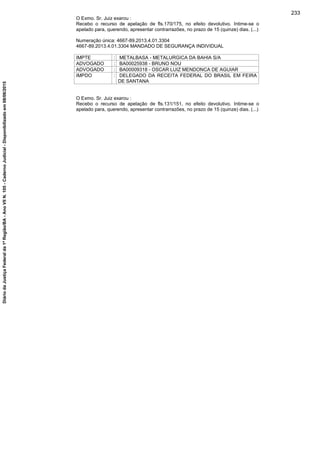 O Exmo. Sr. Juiz exarou :
Recebo o recurso de apelação de fls.170/175, no efeito devolutivo. Intime-se o
apelado para, querendo, apresentar contrarrazões, no prazo de 15 (quinze) dias. (...)
Numeração única: 4667-89.2013.4.01.3304
4667-89.2013.4.01.3304 MANDADO DE SEGURANÇA INDIVIDUAL
IMPTE : METALBASA - METALURGICA DA BAHIA S/A
ADVOGADO : BA00025938 - BRUNO NOU
ADVOGADO : BA00009318 - OSCAR LUIZ MENDONCA DE AGUIAR
IMPDO : DELEGADO DA RECEITA FEDERAL DO BRASIL EM FEIRA
DE SANTANA
O Exmo. Sr. Juiz exarou :
Recebo o recurso de apelação de fls.131/151, no efeito devolutivo. Intime-se o
apelado para, querendo, apresentar contrarrazões, no prazo de 15 (quinze) dias. (...)
233
DiáriodaJustiçaFederalda1ªRegião/BA-AnoVIIN.105-CadernoJudicial-Disponibilizadoem08/06/2015
 