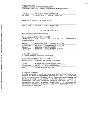 PODER JUDICIÁRIO
JUSTIÇA FEDERAL DE PRIMEIRA INSTÂNCIA
SUBSEÇÃO JUDICIÁRIA DE FEIRA DE SANTANA-3ª VARA FEDERAL
Juiz Titular : DR. MARCEL PERES DE OLIVEIRA
Dir. Secret. : FLÁVIA DA SILVA CARNEIRO MARQUES
EXPEDIENTE DO DIA 05 DE JUNHO DE 2015
Atos do Exmo. : DR. MARCEL PERES DE OLIVEIRA
AUTOS COM SENTENÇA
No(s) processo(s) abaixo relacionado(s)
Numeração única: 3459-41.2011.4.01.3304
3459-41.2011.4.01.3304 AÇÃO CIVIL PÚBLICA DE IMPROBIDADE
ADMINISTRATIVA
REQTE : MINISTERIO PUBLICO FEDERAL E OUTRO
ADVOGADO : BA00029527 - BRUNO MACEDO DE SOUZA
REQDO : JOSE LUIZ PEDREIRA SANTOS
ADVOGADO : BA00027864 - DANIEL MACEDO SANTOS
O Exmo. Sr. Juiz exarou :
(...) rejeito os pedidos. Sem custas e Honorários.
Numeração única: 6820-61.2014.4.01.3304
6820-61.2014.4.01.3304 AÇÃO ORDINÁRIA / TRIBUTÁRIA
AUTOR : NORTEM PRESTACAO DE SERVICOS LTDA
ADVOGADO : BA00013776 - MAURICIO TRINDADE
REU : UNIAO (FAZENDA NACIONAL)
O Exmo. Sr. Juiz exarou :
(...) julgo procedente o pedido da autora, para determinar que a autora seja
reincluída no regime de parcelamento, instituído pela Lei nº 11.941/09. A parte
autora recolheu as custas processuais (fls. 18), pelo que revogo a concessão dos
benefícios da justiça gratuita deferida às fls. 125. Condeno a requerida ao
ressarcimento das custas processuais recolhidas pela autora (fls. 18), ao
recolhimento das custas processuais remanescentes e ao pagamento dos
honorários advocatícios, os quais, desde já, fixo em R$ 1.000,00 (mil reais), nos
termos do art. 20, §3º do CPC.
234
DiáriodaJustiçaFederalda1ªRegião/BA-AnoVIIN.105-CadernoJudicial-Disponibilizadoem08/06/2015
 