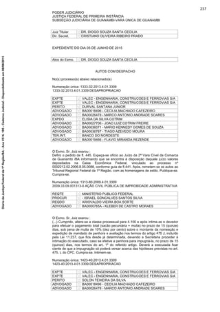 PODER JUDICIÁRIO
JUSTIÇA FEDERAL DE PRIMEIRA INSTÂNCIA
SUBSEÇÃO JUDICIÁRIA DE GUANAMBI-VARA ÚNICA DE GUANAMBI
Juiz Titular : DR. DIOGO SOUZA SANTA CECILIA
Dir. Secret. : CRISTIANO OLIVEIRA RIBEIRO PRADO
EXPEDIENTE DO DIA 05 DE JUNHO DE 2015
Atos do Exmo. : DR. DIOGO SOUZA SANTA CECILIA
AUTOS COM DESPACHO
No(s) processo(s) abaixo relacionado(s)
Numeração única: 1333-32.2013.4.01.3309
1333-32.2013.4.01.3309 DESAPROPRIACAO
EXPTE : VALEC - ENGENHARIA, CONSTRUCOES E FERROVIAS S/A
EXPTE : VALEC - ENGENHARIA, CONSTRUCOES E FERROVIAS S/A
PERITO : DURVAL SANTANA JUNIOR
ADVOGADO : BA00018496 - CECILIA MACHADO CAFEZEIRO
ADVOGADO : BA00026478 - MARCO ANTONIO ANDRADE SOARES
EXPDO : ELISIA DA SILVA COTRIM
ADVOGADO : BA00027706 - JOAO LUIZ COTRIM FREIRE
ADVOGADO : BA00036071 - MARIO KENNEDY GOMES DE SOUZA
ADVOGADO : BA00036787 - TIAGO AZEVEDO MOURA
TER.INT. : BANCO DO NORDESTE
ADVOGADO : BA00019466 - FLAVIO MIRANDA REZENDE
O Exmo. Sr. Juiz exarou :
Defiro o pedido de fl. 445. Expeça-se ofício ao Juízo da 2ª Vara Cível da Comarca
de Guanambi /BA informando que se encontra à disposição daquele juízo valores
depositados na Caixa Econômica Federal, vinculado ao processo nº
0002212.02.2006.8.05.0088, conforme guia de fl.441. Após, remetam-se os autos ao
Tribunal Regional Federal da 1ª Região, com as homenagens de estilo. Publique-se.
Cumpra-se.
Numeração única: 1313-80.2009.4.01.3309
2009.33.09.001313-0 AÇÃO CIVIL PÚBLICA DE IMPROBIDADE ADMINISTRATIVA
REQTE : MINISTERIO PUBLICO FEDERAL
PROCUR : - ISRAEL GONCALVES SANTOS SILVA
REQDO : ARIOVALDO VIEIRA BOA SORTE
ADVOGADO : BA0000765A - KLEBER DE CASTRO MORAES
O Exmo. Sr. Juiz exarou :
(...) Cumprido, altere-se a classe processual para 4.100 e após intime-se o devedor
para efetuar o pagamento total (sacão pecuniária + multa) no prazo de 15 (quinze)
dias, sob pena de multa de 10% (dez por cento) sobre o montante da nomeação e
expedição de mandado de penhora e avaliação nos termos do artigo 475 J, incluído
pela Lei 11.237, que fica desde já determinada, devendo a Secretaria proceder à
intimação do executado, caso se efetive a penhora para impugná-la, no prazo de 15
(quinze) dias, nos termos do art. 1º do referido artigo. Deverá a executada ficar
ciente de que a impugnação só poderá versar acerca das hipóteses previstas no art.
475, L do CPC. Cumpra-se. Intimem-se.
Numeração única: 1423-40.2013.4.01.3309
1423-40.2013.4.01.3309 DESAPROPRIACAO
EXPTE : VALEC - ENGENHARIA, CONSTRUCOES E FERROVIAS S/A
EXPTE : VALEC - ENGENHARIA, CONSTRUCOES E FERROVIAS S/A
PERITO : SOLON TEIXEIRA DA SILVA
ADVOGADO : BA00018496 - CECILIA MACHADO CAFEZEIRO
ADVOGADO : BA00026478 - MARCO ANTONIO ANDRADE SOARES
237
DiáriodaJustiçaFederalda1ªRegião/BA-AnoVIIN.105-CadernoJudicial-Disponibilizadoem08/06/2015
 