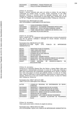 ADVOGADO : BA00029937 - THIAGO PESSOA VAZ
EXPDO : PAULO COTRIM FERNANDES NETO
O Exmo. Sr. Juiz exarou :
Recebo o recurso interposto pelo autor em ambos os efeitos. No que tange à
confirmação da imissão liminar na posse, recebo unicamente no seu efeito
devolutivo. Intime-se o recorrido acerca da apelação interposta, para, se do
interesse for, apresentar contrarrazões no prazo legal. Após, remetam-se os autos
ao TRF da 1ª Região, com nossas homenagens de estilo. Publique-se. Intimem-se.
Numeração única: 983-54.2007.4.01.3309
2007.33.09.000983-2 CUMPRIMENTO DE SENTENCA
EXQTE : CAIXA ECONOMICA FEDERAL
ADVOGADO : BA00020775 - ALEXANDRE FERNANDES MAGALHAES
ADVOGADO : BA00021835 - LELIO FURTADO FERREIRA JUNIOR
EXCDO : TIGRE TUBULAR IND E COMERCIO DE MOVEIS LTDA
EXCDO : ANTONIO FELIX DOS SANTOS
O Exmo. Sr. Juiz exarou :
Defiro o pedido de fl. 191. Expeça-se carta precatória para a comarca de paramirim
para fins de penhora, avaliação e alienação do veículo indicado. Cumpra-se.
Publique-se. Intime-se.
Numeração única: 4383-66.2013.4.01.3309
4383-66.2013.4.01.3309 AÇÃO CIVIL PÚBLICA DE IMPROBIDADE
ADMINISTRATIVA
REQTE : MINISTERIO PUBLICO FEDERAL
REQDO : JOSE LOPES DOS ANJOS
REQDO : JOSEMAR MATOS VIEIRA
REQDO : ELISANJA SILVA DOS SANTOS
REQDO : ES DOS SANTOS
ADVOGADO : BA00010226 - ADEMIR PASSOS
ADVOGADO : BA00016304 - ANTONIO ARISSON RIBEIRO DE AZEVEDO
ADVOGADO : BA00021118 - JOEL DE SOUZA NEIVA JUNIOR
ASSIST. : FUNDO NACIONAL DE DESENVOLVIMENTO DA
EDUCACAO-FNDE
O Exmo. Sr. Juiz exarou :
Intimem-se os requeridos Elisanja Silva dos Santos e Josenar Matos Vieira para
regularizarem a representação processual, no prazo de 10 (dez) dias. Intime-se o
MPF para conhecimento das contestações apresentadas às fls. 295/301 e 309/330,
bem como para indicar as provas que pretende produzir, no prazo de 10 (dias).
Após, vistas ao FNDE para a mesma finalidade, observando-se o mesmo prazo. Em
seguida, intimem-se os réus para também indicarem provas, no prazo de 10(dez)
dias. Publique-se. Intimem-se.
Numeração única: 3348-71.2013.4.01.3309
3348-71.2013.4.01.3309 AÇÃO CIVIL PÚBLICA
AUTOR : CONSELHO REGIONAL DE ENFERMAGEM DA BAHIA-
COREN-BA
ADVOGADO : BA00024572 - FABIANA BASTOS DE OLIVEIRA
ADVOGADO : BA00019062 - FABRICIO BASTOS DE OLIVEIRA
ADVOGADO : BA00024940 - LUCIANA NOVAES FREIRE LOPES
ADVOGADO : BA00012740 - MARIO CESAR DE OLIVEIRA DANTAS
REU : MUNICIPIO DE CATURAMA
ADVOGADO : BA00032092 - IURY CARLOS SEIXAS FIGUEIREDO
ADVOGADO : BA00008135 - JURANDY ALCANTARA DE FIGUEIREDO
FILHO
O Exmo. Sr. Juiz exarou :
Vista à parte autora sobre o trânsito em julgado da setença.
Numeração única: 1366-27.2010.4.01.3309
2010.33.09.000388-7 AÇÃO CIVIL PÚBLICA DE IMPROBIDADE ADMINISTRATIVA
238
DiáriodaJustiçaFederalda1ªRegião/BA-AnoVIIN.105-CadernoJudicial-Disponibilizadoem08/06/2015
 