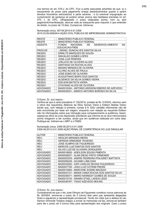 nos termos do art. 475-J, do CPC. Fica a parte executada advertida de que: a) o
escoamento do prazo para pagamento enseja desdobramentos quanto a serem
devidos honorários advocatícios à parte adversa ; e b) eventual impugnação ao
cumprimento de sentença só poderá versar acerca das hipóteses previstas no art.
475, L do CPC. Ultrapassado o prazo estipulado acima, com ou sem
pagamento/manifestação, abra-se vista ao exequente para requerer o que entender
de direito, no prazo de 10 dias. Cumpra-se. Intime-se.
Numeração única: 307-04.2010.4.01.3309
2010.33.09.000049-4 AÇÃO CIVIL PÚBLICA DE IMPROBIDADE ADMINISTRATIVA
REQTE : MINISTERIO PUBLICO FEDERAL
REQTE : MINISTERIO PUBLICO FEDERAL
ASSISTA : FUNDO NACIONAL DE DESENVOLVIMENTO DA
EDUCACAO-FNDE
PROCUR : - ISRAEL GONCALVES SANTOS SILVA
REQDO : ERNILTO MARQUES DE SOUZA
REQDO : SINVALDO GOMES LOPES
REQDO : JOSE LUIZ PEREIRA
REQDO : JOELICIO DE OLIVEIRA ALVES
REQDO : SANTIAGO DA ROCHA ALVES
REQDO : MAGNO MENDES DE OLIVEIRA
REQDO : ULVINO ALVES DE PAULA
REQDO : JOSE EDMO DE OLIVEIRA
REQDO : AUGUSTINHO BISPO DOS SANTOS
REQDO : ALDENICE DA SILVA GOMES VIEIRA
REQDO : EDILSON BATISTA VIEIRA
REQDO : OTAVIANO ALVES DE OLIVEIRA
ADVOGADO : BA00016304 - ANTONIO ARISSON RIBEIRO DE AZEVEDO
ADVOGADO : BA00029301 - MARCO ANTONIO BORGES DA SILVA
O Exmo. Sr. Juiz exarou :
Verifica-se que a carta precatória nº 152/2014, juntada às fls. 515/533, retornou sem
a oitiva dos requeridos Aldenice da Silva Gomes Vieira e Edilson Batista Vieira;
sendo que, com relação à primeira, consta à fl. 522v certidão informando não ter
sido encontrada por estar em viagem, enquanto com relação ao requerido Edilson
não há informações sobre sua intimação para comparecimento à audiência. Assim,
expeça-se ofício ao juízo deprecado solicitando que informe se os réus mencionados
acima chegaram a ser ouvidos, ainda que em audiência realizada em outra data.
Publique-se. Intimem-se o MPF e o FNDE.
Numeração única: 2309-39.2013.4.01.3309
2309-39.2013.4.01.3309 AÇÃO PENAL DE COMPETÊNCIA DO JUIZ SINGULAR
AUTOR : MINISTERIO PUBLICO FEDERAL
REU : AROLDO MIRANDA MEIRA
REU : GERSON ORMONDE TEIXEIRA
REU : JOSE OLIMPIO DE FIGUEIREDO
REU : MARCOS LUIZ DANTAS DOS SANTOS
REU : SILVIO LUIZ DE OLIVEIRA CERQUEIRA
ADVOGADO : BA00018656 - ADEILSON SOUSA PIMENTA
ADVOGADO : BA00026027 - ALAN DIEGO PINTO ORMONDE
ADVOGADO : BA00025539 - ANDRE PEDREIRA PHILIGRET BAPTISTA
ADVOGADO : BA00008258 - GIVANEI LIMA DIAS
ADVOGADO : BA00032092 - IURY CARLOS SEIXAS FIGUEIREDO
ADVOGADO : BA00027706 - JOAO LUIZ COTRIM FREIRE
ADVOGADO : BA00015060 - MARCONE SODRE MACEDO
ADVOGADO : BA00043101 - MARIA VANIA ROCHA DOS SANTOS SILVA
ADVOGADO : BA00036071 - MARIO KENNEDY GOMES DE SOUZA
ADVOGADO : BA00015735 - SINARA STAEL LADEIA LEDO
ADVOGADO : BA00036787 - TIAGO AZEVEDO MOURA
O Exmo. Sr. Juiz exarou :
Considerando-se que o réu José Olímpio de Figueiredo constituiu novos patronos às
fls. 923/924, renove-se o prazo de 5 (cinco) dias para que apresente alegações
finais e regularize a representação processual. Tendo em vista que a defesa do réu
Gerson Ormonde Teixeira chegou a enviar os memoriais via fax, renove-se também
para ele o prazo de 5 (cinco) dias para apresentação dos originais. Caso o prazo
240
DiáriodaJustiçaFederalda1ªRegião/BA-AnoVIIN.105-CadernoJudicial-Disponibilizadoem08/06/2015
 