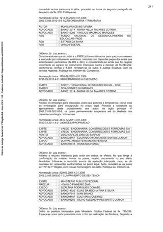 concedido acima transcorra in albis, proceder na forma do segundo parágrafo do
despacho de fls. 919. Publique-se.
Numeração única: 1215-95.2009.4.01.3309
2009.33.09.001215-6 AÇÃO ORDINÁRIA / TRIBUTÁRIA
AUTOR : MUNICIPIO DE BOTUPORA
ADVOGADO : BA00012014 - MARIA HILDA TAVARES COTRIM
ADVOGADO : BA00016292 - VINICIUS MACHADO MARQUES
REU : FUNDO NACIONAL DE DESENVOLVIMENTO DA
EDUCACAO- FNDE
REU : ESTADO DA BAHIA
REU : UNIAO FEDERAL
O Exmo. Sr. Juiz exarou :
Considerando-se que a União e o FNDE já foram intimados para que promovessem
a execução por instrumento autônomo, instruído com cópia das peças dos autos que
entendessem pertinentes (fls.289 e 324), e considerando-se ainda que foi negado
provimento ao agravo de instrumento interposto contra a decisão de fls.247/252,
conforme-se verifica à fl.303, remetam-se os autos à Justiça Estadual, com os
devidos registros. Publique-se. Intimem-se. Cumpra-se.
Numeração única: 1791-78.2015.4.01.3309
1791-78.2015.4.01.3309 EMBARGOS À EXECUÇÃO
EMBTE : INSTITUTO NACIONAL DO SEGURO SOCIAL - INSS
EMBDO : DIVA SOARES GUIMARAES
ADVOGADO : BA00012014 - MARIA HILDA TAVARES COTRIM
O Exmo. Sr. Juiz exarou :
Recebo os embargos para discussão, posto que próprios e tempestivos. Dê-se vista
ao embargado para impugnação no prazo legal. Proceda a secretaria ao
apensamento deste procedimento aos autos da ação principal nº
2006.33.09.002165-8, os quais permanecerão suspensos até do deslinde dos
presentes embargos. Intimem-se.
Numeração única: 3540-72.2011.4.01.3309
3540-72.2011.4.01.3309 DESAPROPRIACAO
EXPTE : VALEC - ENGENHARIA, CONSTRUCOES E FERROVIAS S/A
EXPTE : VALEC - ENGENHARIA, CONSTRUCOES E FERROVIAS S/A
PERITO : JOAO CARLOS LIMA DE BARROS
ADVOGADO : BA00023167 - EDUARDO AFONSO DOS SANTOS JUNIOR
EXPDO : DURVAL ANISIO FERNANDES PEREIRA
ADVOGADO : BA00002748 - RAIMUNDO VIANA
O Exmo. Sr. Juiz exarou :
Recebo o recurso interposto pelo autor em ambos os efeitos. No que tange à
confirmação da imissão liminar na posse, recebo unicamente no seu efeito
devolutivo. Intime-se o recorrido acerca da apelação interposta, para, se do
interesse for, apresentar contrarrazões no prazo legal. Após, remetam-se os autos
ao TRF da 1ª Região, com nossas homenagens de estilo. Publique-se. Intimem-se.
Numeração única: 920-63.2006.4.01.3309
2006.33.09.000920-1 CUMPRIMENTO DE SENTENCA
EXQTE : MINISTERIO PUBLICO FEDERAL
PROCUR : - DANILO PINHEIRO DIAS
EXCDO : SIZALTINA RODRIGUES DONATO
ADVOGADO : BA00014022 - ELIAS DA ROCHA PINA E SILVA
ADVOGADO : BA00007941 - IVAN BRANDI
ADVOGADO : BA00008487 - LUIZ VIANA QUEIROZ
ADVOGADO : BA00008250 - SILVIO AVELINO PIRES BRITTO JUNIOR
O Exmo. Sr. Juiz exarou :
Defiro os pedidos formulados pelo Ministério Público Federal às fls. 785/786.
Expeça-se nova carta precatória com o fim de realização de Penhora, Depósito e
241
DiáriodaJustiçaFederalda1ªRegião/BA-AnoVIIN.105-CadernoJudicial-Disponibilizadoem08/06/2015
 